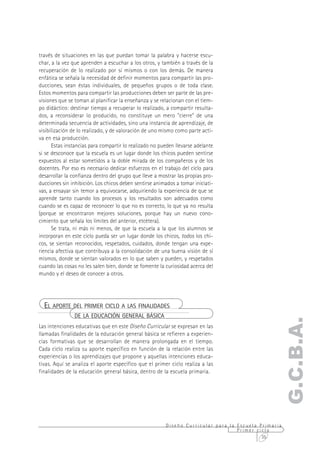través de situaciones en las que puedan tomar la palabra y hacerse escu-
char, a la vez que aprenden a escuchar a los otros, y también a través de la
recuperación de lo realizado por sí mismos o con los demás. De manera
enfática se señala la necesidad de definir momentos para compartir las pro-
ducciones, sean éstas individuales, de pequeños grupos o de toda clase.
Estos momentos para compartir las producciones deben ser parte de las pre-
visiones que se toman al planificar la enseñanza y se relacionan con el tiem-
po didáctico: destinar tiempo a recuperar lo realizado, a compartir resulta-
dos, a reconsiderar lo producido, no constituye un mero "cierre" de una
determinada secuencia de actividades, sino una instancia de aprendizaje, de
visibilización de lo realizado, y de valoración de uno mismo como parte acti-
va en esa producción.
      Estas instancias para compartir lo realizado no pueden llevarse adelante
si se desconoce que la escuela es un lugar donde los chicos pueden sentirse
expuestos al estar sometidos a la doble mirada de los compañeros y de los
docentes. Por eso es necesario dedicar esfuerzos en el trabajo del ciclo para
desarrollar la confianza dentro del grupo que lleve a mostrar las propias pro-
ducciones sin inhibición. Los chicos deben sentirse animados a tomar iniciati-
vas, a ensayar sin temor a equivocarse, adquiriendo la experiencia de que se
aprende tanto cuando los procesos y los resultados son adecuados como
cuando se es capaz de reconocer lo que no es correcto, lo que ya no resulta
(porque se encontraron mejores soluciones, porque hay un nuevo cono-
cimiento que señala los límites del anterior, etcétera).
      Se trata, ni más ni menos, de que la escuela a la que los alumnos se
incorporan en este ciclo pueda ser un lugar donde los chicos, todos los chi-
cos, se sientan reconocidos, respetados, cuidados, donde tengan una expe-
riencia afectiva que contribuya a la consolidación de una buena visión de sí
mismos, donde se sientan valorados en lo que saben y pueden, y respetados
cuando las cosas no les salen bien, donde se fomente la curiosidad acerca del
mundo y el deseo de conocer a otros.




  EL APORTE DEL PRIMER CICLO A LAS FINALIDADES
               DE LA EDUCACIÓN GENERAL BÁSICA
                                                                                                 G.C.B.A.
Las intenciones educativas que en este Diseño Curricular se expresan en las
llamadas finalidades de la educación general básica se refieren a experien-
cias formativas que se desarrollan de manera prolongada en el tiempo.
Cada ciclo realiza su aporte específico en función de la relación entre las
experiencias o los aprendizajes que propone y aquellas intenciones educa-
tivas. Aquí se analiza el aporte específico que el primer ciclo realiza a las
finalidades de la educación general básica, dentro de la escuela primaria.




                                                        Diseño Curricular para la Escuela Primaria
                                                                                  Primer ciclo
                                                                                           35
 