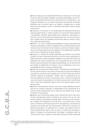 Hacer de cada aula una colectividad de lectores y escritores, en el marco de
                                  la cual los alumnos puedan desplegar sus propias posibilidades como intér-
                                  pretes y productores de textos, de tal modo que leer se transforme en una
                                  ocupación predilecta y en un valioso instrumento de resolución de diversos
                                  problemas, que la escritura llegue a ser elegida y utilizada como un medio
                                  efectivo de comunicación, como un instrumento de reflexión sobre el propio
                                  conocimiento.
                                     Involucrar a los alumnos en una amplia gama de situaciones de lectura y
                                  escritura, garantizando un intenso contacto con escritos de diversos géneros
                                  y brindándoles múltiples oportunidades para explorarlos, seleccionarlos y
                                  leerlos en función de propósitos relevantes para ellos, así como para pro-
                                  ducir variados textos con propósitos significativos para sus autores y dirigi-
                                  dos a diferentes destinatarios.
                                     Ofrecer a los niños múltiples oportunidades de actuar como lectores de
                                  literatura, acercándolos a obras de calidad literaria y sensibilizándolos ante la
                                  manera en que los escritores narran historias y construyen mundos imagina-
                                  rios, ante la riqueza expresiva de las imágenes y la musicalidad de los poemas,
                                  ante la fuerza dramática de las obras teatrales.
                                     Instaurar un ambiente de trabajo cooperativo que permita a los alumnos
                                  enfrentar sin temor situaciones de lectura y de escritura que representan un
                                  desafío para ellos –porque les plantean problemas cuya resolución requiere la
                                  elaboración de nuevos conocimientos– con la seguridad de que el error está
                                  previsto y permitido porque forma parte del aprendizaje, con la convicción de
                                  que tendrán la colaboración del maestro y de sus compañeros y con la res-
                                  ponsabilidad de hacer su aporte al trabajo grupal.
                                     Preservar en la escuela el sentido (social e individual) que las prácticas de
                                  lectura y escritura tienen fuera de ella, enmarcando las situaciones didácticas
                                  en proyectos o secuencias de actividades que –al mismo tiempo que permiten
                                  concretar objetivos de enseñanza– tienden hacia el cumplimiento de los
                                  diversos propósitos que llevan a las personas a leer o escribir, de propósitos
                                  cuyo valor puede ser apreciado por los alumnos porque tienen sentido para
                                  ellos no sólo como preparación para el futuro sino también desde su pers-
                                  pectiva actual.
                                     Destinar a las prácticas de lectura y escritura el tiempo didáctico necesario
                                  para que los alumnos comiencen a desempeñarse como practicantes de la
                                  cultura escrita, distribuyéndolo de tal modo que sea posible evitar la frag-
G.C.B.A.




                                  mentación de las prácticas.
                                     Asegurar que los alumnos puedan ejercer derechos del lector tales como:
                                  formular anticipaciones sobre el sentido de los escritos con los que inte-
                                  ractúan; elaborar interpretaciones propias sobre los textos que leen y poner-
                                  las a prueba confrontándolas con las de otros y recurriendo tanto al texto
                                  como a elementos contextuales para dirimir discrepancias; autocontrolar la
                                  coherencia del sentido que van construyendo mientras leen; consultar con
                                  personas autorizadas –en particular con el maestro– para obtener informa-
                                  ciones suplementarias sobre el tema, el autor o el texto que contribuyan a
                                  validar o rechazar las interpretaciones formuladas; interrogarse sobre las
                                  intenciones del autor y expresar sus opiniones acerca de las ideas sostenidas


           Gobierno de la Ciudad Autónoma de Buenos Aires
               Secretaría de Educación  Dirección de Currícula
               360
 