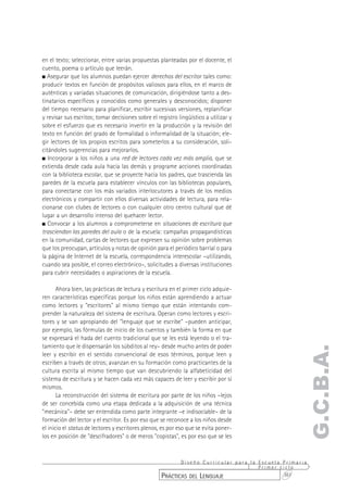 en el texto; seleccionar, entre varias propuestas planteadas por el docente, el
cuento, poema o artículo que leerán.
  Asegurar que los alumnos puedan ejercer derechos del escritor tales como:
producir textos en función de propósitos valiosos para ellos, en el marco de
auténticas y variadas situaciones de comunicación, dirigiéndose tanto a des-
tinatarios específicos y conocidos como generales y desconocidos; disponer
del tiempo necesario para planificar, escribir sucesivas versiones, replanificar
y revisar sus escritos; tomar decisiones sobre el registro lingüístico a utilizar y
sobre el esfuerzo que es necesario invertir en la producción y la revisión del
texto en función del grado de formalidad o informalidad de la situación; ele-
gir lectores de los propios escritos para someterlos a su consideración, soli-
citándoles sugerencias para mejorarlos.
   Incorporar a los niños a una red de lectores cada vez más amplia, que se
extienda desde cada aula hacia las demás y programe acciones coordinadas
con la biblioteca escolar, que se proyecte hacia los padres, que trascienda las
paredes de la escuela para establecer vínculos con las bibliotecas populares,
para conectarse con los más variados interlocutores a través de los medios
electrónicos y compartir con ellos diversas actividades de lectura, para rela-
cionarse con clubes de lectores o con cualquier otro centro cultural que dé
lugar a un desarrollo intenso del quehacer lector.
   Convocar a los alumnos a comprometerse en situaciones de escritura que
trasciendan las paredes del aula o de la escuela: campañas propagandísticas
en la comunidad, cartas de lectores que expresen su opinión sobre problemas
que los preocupan, artículos y notas de opinión para el periódico barrial o para
la página de Internet de la escuela, correspondencia interescolar –utilizando,
cuando sea posible, el correo electrónico–, solicitudes a diversas instituciones
para cubrir necesidades o aspiraciones de la escuela.

       Ahora bien, las prácticas de lectura y escritura en el primer ciclo adquie-
ren características específicas porque los niños están aprendiendo a actuar
como lectores y "escritores" al mismo tiempo que están intentando com-
prender la naturaleza del sistema de escritura. Operan como lectores y escri-
tores y se van apropiando del "lenguaje que se escribe" –pueden anticipar,
por ejemplo, las fórmulas de inicio de los cuentos y también la forma en que
se expresará el hada del cuento tradicional que se les está leyendo o el tra-
tamiento que le dispensarán los súbditos al rey– desde mucho antes de poder
                                                                                                    G.C.B.A.
leer y escribir en el sentido convencional de esos términos, porque leen y
escriben a través de otros; avanzan en su formación como practicantes de la
cultura escrita al mismo tiempo que van descubriendo la alfabeticidad del
sistema de escritura y se hacen cada vez más capaces de leer y escribir por sí
mismos.
       La reconstrucción del sistema de escritura por parte de los niños –lejos
de ser concebida como una etapa dedicada a la adquisición de una técnica
"mecánica"– debe ser entendida como parte integrante –e indisociable– de la
formación del lector y el escritor. Es por eso que se reconoce a los niños desde
el inicio el status de lectores y escritores plenos, es por eso que se evita poner-
los en posición de "descifradores" o de meros "copistas", es por eso que se les



                                                           Diseño Curricular para la Escuela Primaria
                                                                                     Primer ciclo
                                                    PRÁCTICAS DEL LENGUAJE                   361
 