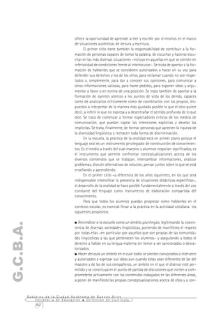 ofrece la oportunidad de aprender a leer y escribir por sí mismos en el marco
                                  de situaciones auténticas de lectura y escritura.
                                        El primer ciclo tiene también la responsabilidad de contribuir a la for-
                                  mación de personas capaces de tomar la palabra, de escuchar y hacerse escu-
                                  char en las más diversas situaciones –incluso en aquellas en que se sienten en
                                  inferioridad de condiciones frente al interlocutor–. Se trata de aportar a la for-
                                  mación de hablantes que se consideren autorizados a hacer oír su voz para
                                  defender sus derechos y los de los otros, para reclamar cuando no son respe-
                                  tados o, simplemente, para dar a conocer sus opiniones, para comunicar a
                                  otros informaciones valiosas, para hacer pedidos, para exponer ideas y argu-
                                  mentar a favor o en contra de una posición. Se trata también de aportar a la
                                  formación de oyentes atentos a los puntos de vista de los demás, capaces
                                  tanto de analizarlos críticamente como de coordinarlos con los propios, dis-
                                  puestos a interpretar de la manera más ajustada posible lo que el otro quiere
                                  decir, a inferir lo que no expresa y a desentrañar el sentido profundo de lo que
                                  dice. Se trata de comenzar a formar espectadores críticos de los medios de
                                  comunicación, que puedan captar las intenciones explícitas y develar las
                                  implícitas. Se trata, finalmente, de formar personas que aprecien la riqueza de
                                  la diversidad lingüística y rechacen toda forma de discriminación.
                                        En la escuela, la práctica de la oralidad está en primer plano porque el
                                  lenguaje oral es un instrumento privilegiado de construcción de conocimien-
                                  tos. Es el medio a través del cual maestro y alumnos negocian significados, es
                                  el instrumento que permite confrontar conceptualizaciones acerca de los
                                  diversos contenidos que se trabajan, intercambiar informaciones, analizar
                                  problemas, discutir alternativas de solución, pensar juntos sobre lo que se está
                                  enseñando y aprendiendo.
                                        En el primer ciclo –a diferencia de los años siguientes, en los que será
                                  indispensable intensificar la presencia de situaciones didácticas específicas–,
                                  el desarrollo de la oralidad se hace posible fundamentalmente a través del uso
                                  constante del lenguaje como instrumento de elaboración compartida del
                                  conocimiento.
                                        Para que todos los alumnos puedan progresar como hablantes en el
                                  contexto escolar, es esencial llevar a la práctica en la actividad cotidiana los
                                  siguientes propósitos:

                                    Reivindicar a la escuela como un ámbito plurilingüe, legitimando la coexis-
G.C.B.A.




                                  tencia de diversas variedades lingüísticas, poniendo de manifiesto el respeto
                                  por todas ellas –en particular por aquellas que son propias de las comunida-
                                  des lingüísticas a las que pertenecen los alumnos– y asegurando a todos el
                                  derecho a hablar en su lengua materna sin temor a ser sancionados o desva-
                                  lorizados.
                                    Hacer del aula un ámbito en el cual todos se sientan convocados a intervenir
                                  y autorizados a expresar sus ideas aun cuando éstas sean diferentes de las del
                                  maestro y de las de sus compañeros, un ámbito en el que el disenso esté per-
                                  mitido y se constituya en el punto de partida de discusiones que inciten a com-
                                  prometerse activamente con los contenidos trabajados en las diferentes áreas,
                                  a poner de manifiesto las propias conceptualizaciones acerca de ellos y a con-


           Gobierno de la Ciudad Autónoma de Buenos Aires
               Secretaría de Educación  Dirección de Currícula
               362
 