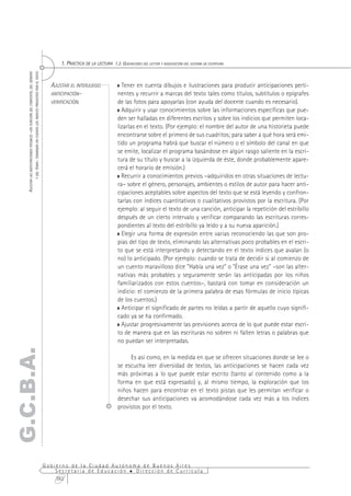 1. PRÁCTICA DE LA LECTURA 1.2. QUEHACERES DEL LECTOR Y ADQUISICIÓN DEL SISTEMA DE ESCRITURA
           Y DEL TEMA– TOMANDO EN CUENTA LOS ÍNDICES PROVISTOS POR EL TEXTO
    AJUSTAR LAS ANTICIPACIONES POSIBLES –EN FUNCIÓN DEL CONTEXTO, DEL GÉNERO




                                                                                 AJUSTAR EL INTERJUEGO                Tener en cuenta dibujos e ilustraciones para producir anticipaciones perti-
                                                                                 ANTICIPACIÓN-                      nentes y recurrir a marcas del texto tales como títulos, subtítulos o epígrafes
                                                                                 VERIFICACIÓN.                      de las fotos para apoyarlas (con ayuda del docente cuando es necesario).
                                                                                                                      Adquirir y usar conocimientos sobre las informaciones específicas que pue-
                                                                                                                    den ser halladas en diferentes escritos y sobre los indicios que permiten loca-
                                                                                                                    lizarlas en el texto. (Por ejemplo: el nombre del autor de una historieta puede
                                                                                                                    encontrarse sobre el primero de sus cuadritos; para saber a qué hora será emi-
                                                                                                                    tido un programa habrá que buscar el número o el símbolo del canal en que
                                                                                                                    se emite, localizar el programa basándose en algún rasgo saliente en la escri-
                                                                                                                    tura de su título y buscar a la izquierda de éste, donde probablemente apare-
                                                                                                                    cerá el horario de emisión.)
                                                                                                                      Recurrir a conocimientos previos –adquiridos en otras situaciones de lectu-
                                                                                                                    ra– sobre el género, personajes, ambientes o estilos de autor para hacer anti-
                                                                                                                    cipaciones aceptables sobre aspectos del texto que se está leyendo y confron-
                                                                                                                    tarlas con índices cuantitativos o cualitativos provistos por la escritura. (Por
                                                                                                                    ejemplo: al seguir el texto de una canción, anticipar la repetición del estribillo
                                                                                                                    después de un cierto intervalo y verificar comparando las escrituras corres-
                                                                                                                    pondientes al texto del estribillo ya leído y a su nueva aparición.)
                                                                                                                      Elegir una forma de expresión entre varias reconociendo las que son pro-
                                                                                                                    pias del tipo de texto, eliminando las alternativas poco probables en el escri-
                                                                                                                    to que se está interpretando y detectando en el texto índices que avalan (o
                                                                                                                    no) lo anticipado. (Por ejemplo: cuando se trata de decidir si al comienzo de
                                                                                                                    un cuento maravilloso dice "Había una vez" o "Érase una vez" –son las alter-
                                                                                                                    nativas más probables y seguramente serán las anticipadas por los niños
                                                                                                                    familiarizados con estos cuentos–, bastará con tomar en consideración un
                                                                                                                    indicio: el comienzo de la primera palabra de esas fórmulas de inicio típicas
                                                                                                                    de los cuentos.)
                                                                                                                      Anticipar el significado de partes no leídas a partir de aquello cuyo signifi-
                                                                                                                    cado ya se ha confirmado.
                                                                                                                      Ajustar progresivamente las previsiones acerca de lo que puede estar escri-
                                                                                                                    to de manera que en las escrituras no sobren ni falten letras o palabras que
                                                                                                                    no puedan ser interpretadas.
G.C.B.A.




                                                                                                                         Es así como, en la medida en que se ofrecen situaciones donde se lee o
                                                                                                                    se escucha leer diversidad de textos, las anticipaciones se hacen cada vez
                                                                                                                    más próximas a lo que puede estar escrito (tanto al contenido como a la
                                                                                                                    forma en que está expresado) y, al mismo tiempo, la exploración que los
                                                                                                                    niños hacen para encontrar en el texto pistas que les permitan verificar o
                                                                                                                    desechar sus anticipaciones va acomodándose cada vez más a los índices
                                                                                                                    provistos por el texto.




                                                                               Gobierno de la Ciudad Autónoma de Buenos Aires
                                                                                   Secretaría de Educación  Dirección de Currícula
                                                                                   382
 