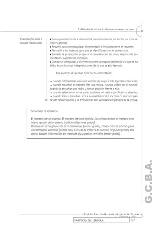 3. HABLAR EN LA ESCUELA 3.2. QUEHACERES DEL HABLANTE Y DEL OYENTE


COMENTAR/SOLICITAR Y         Tomar posición frente a una noticia, una información, un hecho, un tema de
EVALUAR COMENTARIOS.       interés general.
                             Resumir para contextualizar el comentario e involucrarse en el resumen.
                             Persuadir a los oyentes para que se identifiquen con el comentario.
                             Someter la producción propia a la consideración de otros, requiriendo co-
                           mentarios, sugerencias, consejos.
                             Compartir semejanzas y diferencias entre la propia experiencia y lo que se ha
                           leído, entre distintas interpretaciones de lo que se está leyendo.

                                Los alumnos del primer ciclo hacen comentarios:

                           % cuando intercambian opiniones acerca de lo que están leyendo o han leído;
                           % cuando escuchan al maestro leer una noticia, cuando la leen por sí mismos,
                           cuando la escuchan por radio y toman posición frente a ella;
                           % cuando seleccionan entre varias opciones un texto y justifican su elección;

                           % cuando leen o escuchan leer a su maestro textos escritos en diversos paí-
                           ses de habla española y se encuentran con variedades regionales de la lengua.


         SITUACIONES DE REFERENCIA

         El maestro lee un cuento. El maestro lee una noticia. Los chicos dictan al maestro una
         nueva versión de un cuento tradicional (primer grado).
         Producción del reglamento de la biblioteca (primer grado). Producción de afiches para
         una campaña sanitaria (primer año). Círculo de lectores de cuentos (segundo grado). Los
         chicos buscan información en textos de divulgación científica (tercer grado).




                                                                                                                        G.C.B.A.




                                                        Diseño Curricular para la Escuela Primaria
                                                                                  Primer ciclo
                                                 PRÁCTICAS DEL LENGUAJE                   427
 