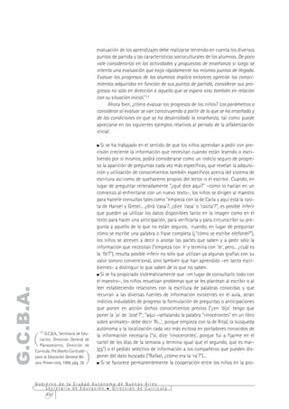 evaluación de los aprendizajes debe realizarse teniendo en cuenta los diversos
                                                puntos de partida y las características socioculturales de los alumnos. De poco
                                                vale considerarlos en las actividades y propuestas de enseñanza si luego se
                                                intenta una evaluación que exija rápidamente los mismos puntos de llegada.
                                                Evaluar los progresos de los alumnos implica entonces apreciar los conoci-
                                                mientos adquiridos en función de sus puntos de partida, considerar sus pro-
                                                gresos no sólo en dirección a aquello que se espera sino también en relación
                                                con su situación inicial."11
                                                      Ahora bien, ¿cómo evaluar los progresos de los niños? Los parámetros a
                                                considerar al evaluar se van construyendo a partir de lo que se ha enseñado y
                                                de las condiciones en que se ha desarrollado la enseñanza, tal como puede
                                                apreciarse en los siguientes ejemplos relativos al período de la alfabetización
                                                inicial:

                                                  Si se ha trabajado en el sentido de que los niños aprendan a pedir con pre-
                                                cisión creciente la información que necesitan cuando están leyendo o escri-
                                                biendo por sí mismos, podrá considerarse como un indicio seguro de progre-
                                                so la aparición de preguntas cada vez más específicas, que revelan la adquisi-
                                                ción y utilización de conocimientos también específicos acerca del sistema de
                                                escritura así como de quehaceres propios del lector o el escritor. Cuando, en
                                                lugar de preguntar reiteradamente "¿qué dice aquí?" –como lo hacían en un
                                                comienzo al enfrentarse con un nuevo texto–, los niños se dirigen al maestro
                                                para hacerle consultas tales como "empieza con la de Carla y aquí está la casi-
                                                ta de Hansel y Gretel... ¿dirá 'casa'?, ¿dice 'casa' o 'casita'?", es posible inferir
                                                que pueden ya utilizar los datos disponibles tanto en la imagen como en el
                                                texto para hacer una anticipación, para verificarla y para circunscribir su pre-
                                                gunta a aquello de lo que no están seguros; cuando, en lugar de preguntar
                                                cómo se escribe una palabra o frase completa (¿"cómo se escribe elefante?"),
                                                los niños se atreven a decir o anotar las partes que saben y a pedir sólo la
                                                información que necesitan ("empieza con 'e' y termina con 'te', pero... ¿cuál es
                                                la 'fa'?"), resulta posible inferir no sólo que utilizan ya algunas grafías con su
                                                valor sonoro convencional, sino también que han aprendido –en tanto escri-
                                                bientes– a distinguir lo que saben de lo que no saben.
                                                  Si se ha propiciado sistemáticamente que –en lugar de consultarlo todo con
                                                el maestro–, los niños resuelvan problemas que se les plantean al escribir o al
                                                leer estableciendo relaciones con la escritura de palabras conocidas y que
G.C.B.A.




                                                recurran a las diversas fuentes de información existentes en el aula, serán
                                                indicios indudables de progreso la formulación de preguntas o anticipaciones
                                                que ponen en acción dichos conocimientos previos ("¿en 'dijo' tengo que
                                                poner la 'jo' de 'José'?"; "aquí –señalando la palabra "rinocerontes" en un libro
                                                sobre animales– debe decir 'Ri...', porque empieza con la de Rita), la búsqueda
                                                autónoma y la localización cada vez más exitosa en portadores conocidos de

       (
             11 G.C.B.A., Secretaría de Edu-
                                                la información necesaria ("sí, dice 'rinocerontes', porque fui a fijarme en el
              cación, Dirección General de
                                                cartel de los días de la semana y termina igual que el segundo, que es mar-
              Planeamiento, Dirección de


                                          )
           Currícula. Pre Diseño Curricular     tes") o el pedido selectivo de información a los compañeros que pueden dis-
           para la Educación General Bá-        poner del dato buscado ("Rafael, ¿cómo era la 'ra'?")...
           sica. Primer ciclo, 1999, pág. 39.     Si se favorece permanentemente la cooperación entre los niños en la pro-


           Gobierno de la Ciudad Autónoma de Buenos Aires
               Secretaría de Educación  Dirección de Currícula
               430
 