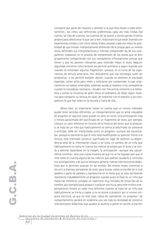 constante por parte del maestro y también a la que ellos llevan a cabo direc-
                                  tamente–, los niños van definiendo preferencias cada vez más nítidas (tal
                                  cuento, tal tipo de cuentos, los cuentos de tal autor) y construyendo criterios
                                  propios para seleccionar lo que van a leer; relacionan lo que están leyendo con
                                  experiencias vividas y con otros textos leídos, aceptan cada vez mejor la posi-
                                  bilidad de que existan interpretaciones diferentes de la propia para un mismo
                                  texto, defienden sus interpretaciones e intentan comprender las de sus com-
                                  pañeros; colaboran en el proceso de comprensión de los textos que se leen
                                  grupalmente compartiendo con sus compañeros informaciones previas que
                                  tienen y que les parecen relevantes para entender mejor el texto. Adquirir
                                  seguridad creciente como lectores les permite animarse a seguir leyendo aún
                                  cuando no entiendan algunos fragmentos –porque, en el curso de las expe-
                                  riencias de lectura anteriores, han descubierto que esa estrategia suele ser
                                  productiva– y les permite también decidir, cuando no obtienen el resultado
                                  esperado, volver atrás para releer y esforzarse por comprender lo que origi-
                                  nalmente no habían entendido, pidiendo ayuda al maestro o los compañeros
                                  cuando lo consideran necesario... Acuden con frecuencia creciente a la biblio-
                                  teca y toman la iniciativa de pedir libros en préstamo, de elegir algún mate-
                                  rial para compartir su lectura en clase, de comentar con el maestro y los com-
                                  pañeros lo que han leído en la escuela o fuera de ella...

                                        Ahora bien, es importante tomar en cuenta que un mismo indicador
                                  puede tener sentidos diferentes: un comportamiento que es señal indudable
                                  de progreso en algunos casos puede no serlo en otros. Una anticipación más
                                  o menos aproximada del significado de un fragmento de texto, por ejemplo,
                                  cobrará un valor diferente en función de la historia del lector que la produce:
                                  si se trata de un niño que habitualmente se aferra al descifrado sin atreverse
                                  a anticipar, debe ser interpretada como un progreso –aunque sea equivoca-
                                  da– porque lo esencial es que el niño está modificando su posición frente a la
                                  lectura, está intentado construir significado en lugar de sostener su depen-
                                  dencia total de la información visual; si se trata, en cambio, de un niño que
                                  habitualmente no toma en cuenta los indicios provistos por el texto y se limi-
                                  ta a adivinar basándose en la imagen, la anticipación –aunque sea casual-
                                  mente correcta– será una nueva muestra de que no se ha logrado aún que el
                                  niño tome en cuenta alguno de los indicios que podrían ayudarlo a controlar
                                  sus anticipaciones y de que es necesario generar nuevas intervenciones didác-
G.C.B.A.




                                  ticas que le permitan avanzar en tal sentido. Del mismo modo, comenzar a
                                  recurrir a diversos portadores de texto para buscar cómo se escribe tal o cual
                                  palabra o parte de palabra y reproducirla en el texto que se está escribiendo
                                  representa indudablemente un progreso cuando quien lo hace es un niño que
                                  hasta ese momento utilizaba un repertorio muy limitado de letras (las de su
                                  nombre, por ejemplo) para producir cualquier escritura, pero este mismo com-
                                  portamiento tendrá un valor muy diferente cuando se trata de un niño que
                                  habitualmente se limita a copiar y no se atreve a producir por sí mismo nin-
                                  guna escritura, ya que en este caso –lejos de representar un progreso– tal
                                  comportamiento pondrá en evidencia una vez más la necesidad de construir
                                  intervenciones didácticas que ayuden al alumno a poner en acción al escribir


           Gobierno de la Ciudad Autónoma de Buenos Aires
               Secretaría de Educación  Dirección de Currícula
               434
 
