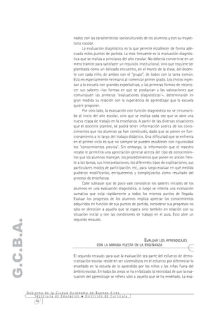 nados con las características socioculturales de los alumnos y con su trayec-
                                  toria escolar.
                                        La evaluación diagnóstica es la que permite establecer de forma ade-
                                  cuada estos puntos de partida. La más frecuente es la evaluación diagnós-
                                  tica que se realiza a principios del año escolar. No debería convertirse en un
                                  mero trámite para satisfacer un requisito institucional, sino que requiere ser
                                  planteada como un delicado encuentro, en el marco de la clase, del docen-
                                  te con cada niño, de ambos con el "grupo", de todos con la tarea común.
                                  Esto es especialmente necesario al comenzar primer grado. Los chicos ingre-
                                  san a la escuela con grandes expectativas, y las primeras formas de recono-
                                  cer sus saberes –las formas en que se produzcan y las valoraciones que
                                  comuniquen las primeras "evaluaciones diagnósticas"–, determinarán en
                                  gran medida su relación con la experiencia de aprendizaje que la escuela
                                  quiere proponer.
                                        Por otro lado, la evaluación con función diagnóstica no se circunscri-
                                  be al inicio del año escolar, sino que se realiza cada vez que se abre una
                                  nueva etapa de trabajo en la enseñanza. A partir de las diversas situaciones
                                  que el docente plantee, se podrá tener información acerca de los cono-
                                  cimientos que los alumnos ya han construido, dado que se ponen en fun-
                                  cionamiento a lo largo del trabajo didáctico. Una dificultad que se enfrenta
                                  en el primer ciclo es que no siempre se pueden establecer con rigurosidad
                                  los "conocimientos previos". Sin embargo, la información que el maestro
                                  recabe le permitirá una apreciación general acerca del tipo de conocimien-
                                  tos que los alumnos manejan, los procedimientos que ponen en acción fren-
                                  te a las tareas, sus interpretaciones, los diferentes tipos de explicaciones, sus
                                  particulares modos de participación, etc., para luego evaluar en qué medida
                                  pudieron modificarlos, enriquecerlos y complejizarlos como resultado del
                                  proceso de enseñanza.
                                        Cabe subrayar que de poco vale considerar los saberes iniciales de los
                                  alumnos en una evaluación diagnóstica, si luego se intenta una evaluación
                                  sumativa que exija rápidamente a todos los mismos puntos de llegada.
                                  Evaluar los progresos de los alumnos implica apreciar los conocimientos
                                  adquiridos en función de sus puntos de partida, considerar sus progresos no
                                  sólo en dirección a aquello que se espera sino también en relación con su
                                  situación inicial y con las condiciones de trabajo en el aula. Esto abre un
                                  segundo recaudo.
G.C.B.A.




                                                                            EVALUAR LOS APRENDIZAJES
                                                 CON LA MIRADA PUESTA EN LA ENSEÑANZA


                                  El segundo recaudo para que la evaluación sea parte del esfuerzo de demo-
                                  cratización escolar reside en ser sistemáticos en el esfuerzo por diferenciar lo
                                  enseñado en la escuela de lo aprendido por los niños y las niñas fuera del
                                  ámbito escolar. En todas las áreas se ha enfatizado la necesidad de que la eva-
                                  luación del aprendizaje se refiera sólo a aquello que se ha enseñado. La eva-


           Gobierno de la Ciudad Autónoma de Buenos Aires
               Secretaría de Educación  Dirección de Currícula
                48
 