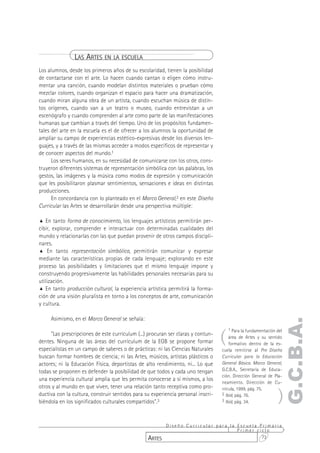 LAS ARTES EN LA ESCUELA
Los alumnos, desde los primeros años de su escolaridad, tienen la posibilidad
de contactarse con el arte. Lo hacen cuando cantan o eligen cómo instru-
mentar una canción, cuando modelan distintos materiales o prueban cómo
mezclar colores, cuando organizan el espacio para hacer una dramatización,
cuando miran alguna obra de un artista, cuando escuchan música de distin-
tos orígenes, cuando van a un teatro o museo, cuando entrevistan a un
escenógrafo y cuando comprenden al arte como parte de las manifestaciones
humanas que cambian a través del tiempo. Uno de los propósitos fundamen-
tales del arte en la escuela es el de ofrecer a los alumnos la oportunidad de
ampliar su campo de experiencias estético-expresivas desde los diversos len-
guajes, y a través de las mismas acceder a modos específicos de representar y
de conocer aspectos del mundo.1
      Los seres humanos, en su necesidad de comunicarse con los otros, cons-
truyeron diferentes sistemas de representación simbólica con las palabras, los
gestos, las imágenes y la música como modos de expresión y comunicación
que les posibilitaron plasmar sentimientos, sensaciones e ideas en distintas
producciones.
      En concordancia con lo planteado en el Marco General,2 en este Diseño
Curricular las Artes se desarrollarán desde una perspectiva múltiple:

% En tanto forma de conocimiento, los lenguajes artísticos permitirán per-
cibir, explorar, comprender e interactuar con determinadas cualidades del
mundo y relacionarlas con las que puedan provenir de otros campos discipli-
nares.
% En tanto representación simbólica, permitirán comunicar y expresar
mediante las características propias de cada lenguaje; explorando en este
proceso las posibilidades y limitaciones que el mismo lenguaje impone y
construyendo progresivamente las habilidades personales necesarias para su
utilización.
% En tanto producción cultural, la experiencia artística permitirá la forma-
ción de una visión pluralista en torno a los conceptos de arte, comunicación
y cultura.

     Asimismo, en el Marco General se señala:
                                                                                                                 G.C.B.A.

                                                                                  (
                                                                                      1 Para la fundamentación del
     "Las prescripciones de este currículum (...) procuran ser claras y contun-
                                                                                      área de Artes y su sentido
dentes. Ninguna de las áreas del currículum de la EGB se propone formar               formativo dentro de la es-
especialistas en un campo de saberes o de prácticas: ni las Ciencias Naturales    cuela remitirse al Pre Diseño
buscan formar hombres de ciencia; ni las Artes, músicos, artistas plásticos o     Curricular para la Educación
actores; ni la Educación Física, deportistas de alto rendimiento, ni... Lo que    General Básica. Marco General,
todas se proponen es defender la posibilidad de que todos y cada uno tengan       G.C.B.A., Secretaría de Educa-
                                                                                  ción. Dirección General de Pla-
una experiencia cultural amplia que les permita conocerse a sí mismos, a los
                                                                                  neamiento. Dirección de Cu-


                                                                                                               )
otros y al mundo en que viven, tener una relación tanto receptiva como pro-       rrícula, 1999, pág. 75.
ductiva con la cultura, construir sentidos para su experiencia personal inscri-   2 Ibid, pág. 76.
biéndola en los significados culturales compartidos".3                            3 Ibid, pág. 34.




                                                       Diseño Curricular para la Escuela Primaria
                                                                                 Primer ciclo
                                                 ARTES                                    73
 