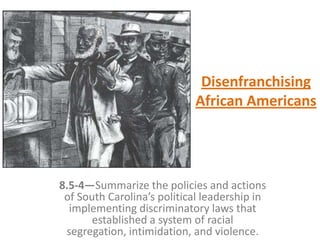 Disenfranchising
African Americans
8.5-4—Summarize the policies and actions
of South Carolina’s political leadership in
implementing discriminatory laws that
established a system of racial
segregation, intimidation, and violence.
 