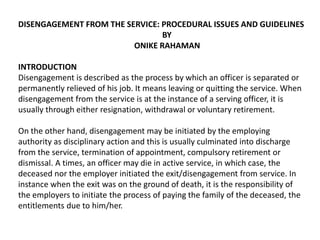 DISENGAGEMENT FROM THE SERVICE: PROCEDURAL ISSUES AND GUIDELINES
BY
ONIKE RAHAMAN
INTRODUCTION
Disengagement is described as the process by which an officer is separated or
permanently relieved of his job. It means leaving or quitting the service. When
disengagement from the service is at the instance of a serving officer, it is
usually through either resignation, withdrawal or voluntary retirement.
On the other hand, disengagement may be initiated by the employing
authority as disciplinary action and this is usually culminated into discharge
from the service, termination of appointment, compulsory retirement or
dismissal. A times, an officer may die in active service, in which case, the
deceased nor the employer initiated the exit/disengagement from service. In
instance when the exit was on the ground of death, it is the responsibility of
the employers to initiate the process of paying the family of the deceased, the
entitlements due to him/her.
 