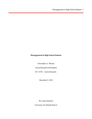 Disengagement in High School Students 1

Disengagement in High School Students

Christopher A. Thomas
Action Research Final Report
ILT 6720 - Action Research

December 5, 2010

Dr. Laura Summers
University of Colorado Denver

 
