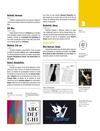 Berthold, Hermann
(1831)
Fundidor y tipógrafo alemán cuya empresa, fundada en
1858 continúa siendo sinónimo de excelencia de calidad en
tipos.

Bill, Max
(1908 -1994)
Artista alemán formado en la Bauhaus que se destacó
como diseñador, docente, escultor, pintor y arquitecto. Fue
fundador y director de la Hochshule für Gelstaltung de
Ulm (1950), escuela que funcionó hasta 1968 y trató de llenar el espacio dejado por la Bauhaus.

Blokland, Erik van
(1967)
Diseñador holandés contemporáneo, fundó el estudio
de diseño de tipografía Leterror, junto a Just van Rossum.
Sus diseños tipográficos poseen una estética vanguardista:
Beowolf, Erikrighthand, Kosmik, The Printed Word, Trixie, Zapata.

sos y finos. Su obra maestra, Manuale Tipografica, editado después de su muerte, reúne el fruto de 50 años de
trabajo: 291 alfabetos latinos, 48 orientales e innumerables
diseños ornamentales.

Brodovitch, Alexey
(1898-1971)
Talentoso fotógrafo y diseñador editorial de origen
ruso, establecido a partir de 1920 en Estados Unidos. Considerado uno de los pioneros del diseño gráfico del siglo XX,
fue director de Arte de la prestigiosa revista Harper's
Bazaar durante más de dos décadas (1934-58).

Buxom
Milton Glaser

Brody, Neville […]
Büro Destruct, Studio
Vanguardista estudio suizo de diseño gráfico especializado en tipografía. Ha trabajado para artistas como Radiohead, Mouse on Mars, Atom Heart; empresas (Sony) y en
proyectos propios de carácter experimental.

Monograma
de la fundidora
Berthold.

Bodoni, Giambattista
(1740-1813)
Llamado en su época “el rey de los tipógrafos y el tipógrafo de los reyes”, nació en una familia de impresores italianos. Los diseños de sus tipografías marcaron un punto
de inflexión en la historia de ese arte: las romanas modernas, o didonas como se las llama hoy en su honor y el de
François Didot, se alejaron de la imitación de trazos
manuscritos que las romanas antiguas aún conservaban.
Bodoni estilizó las formas tipográficas y gran parte de sus
diseños se caracterizan por la combinación de trazos grue-

Max Bill.
San Lazzaro, litografía,
1975.

Manuale Tipografica,
de Giambatista Bodoni.
1818.

Alexey Brodovitch.
artículo de Harper's Bazaar ilustrado con una
fotografía de Man Ray. las columnas de texto
acompañan a la figura oblicua de la foto, 1934.

Alexey Brodovitch.
tapa de Harper’s
Bazaar, 1956.

Studio Büro Destruct.
presentación
de su tipografía
Alustar. 2002.

9

 