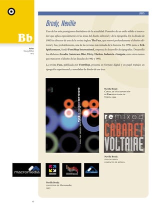 (1957)

Brody, Neville
Uno de los más prestigiosos diseñadores de la actualidad. Poseedor de un estilo sólido e innovador que aplica especialmente en las áreas del diseño editorial y de la tipografía. En la década de
1980 fue director de arte de la revista inglesa The Face, que renovó profundamente el diseño editorial y fue, probablemente, una de las revistas más imitada de la historia. En 1990, junto a Erik
Belwe
Georg Belwe
1913

Spiekermann, fundó FontShop International, empresa de desarrollo de tipografías. Desarrolló
los alfabetos Arcadia, Autotrace, Blur, Dirty, Harlem, Industria e Insignia, entre otros tantos
que marcaron el diseño de las décadas de 1980 y 1990.
La revista Fuse, publicada por FontShop, presenta en formato digital y en papel trabajos en
tipografía experimental y novedades de diseño de ese área.

Neville Brody.
Cartel de una exposición
de Fuse realizada en
Tokio, 1999.

Neville Brody.
tapa de disco
compacto de música.

Neville Brody.
logotipos de Macromedia,
1997.

10

 