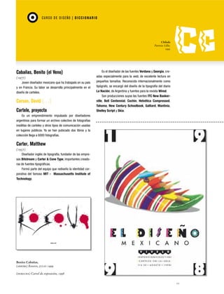 CU RSO D E D ISEÑO | D I C C I O NAR I O

Chilada
Patricia Lillie,
1995

Cabañas, Benito (el Veno)
(1977)
Joven diseñador mexicano que ha trabajado en su país
y en Francia. Su labor se desarrolla principalmente en el
diseño de carteles.

Carson, David […]
Cartele, proyecto

Es el diseñador de las fuentes Verdana y Georgia, creadas especialmente para la web, de excelente lectura en
pequeños tamaños. Reconocido internacionalmente como
tipógrafo, se encargó del diseño de la tipografía del diario
La Nación, de Argentina y fuentes para la revista Wired.
Son producciones suyas las fuentes ITC New Baskerville, Bell Centennial, Cochin, Helvética Compressed,
Tahoma, New Century Schoolbook, Galliard, Mantinia,
Shelley Script y Skia.

Es un emprendimiento impulsado por diseñadores
argentinos para formar un archivo colectivo de fotografías
insólitas de carteles y otros tipos de comunicación usadas
en lugares públicos. Ya se han pubicado dos libros y la
colección llega a 6000 fotografías.

Carter, Matthew
(1937)
Diseñador inglés de tipografía, fundador de las empresas Bitstream y Carter & Cone Type, importantes creadoras de fuentes tipográficas.
Formó parte del equipo que rediseño la identidad corporativa del famoso MIT - Massachusetts Institute of
Technology.

Benito Cabañas,
(arriba) Kosovo, julio 1999
(derecha) Cartel de exposición, 1998
11

 