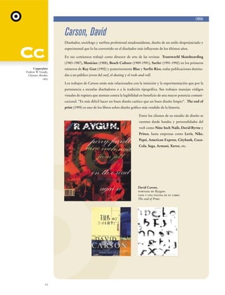 (1954)

Carson, David
Diseñador, sociólogo y surfista profesional estadounidense, dueño de un estilo desprejuiciado y
experimental que lo ha convertido en el diseñador más influyente de los últimos años.
En sus comienzos trabajó como director de arte de las revistas Transworld Skateboarding
(1983-1987), Musician (1988), Beach Culture (1989-1991), Surfer (1991-1992) en los primeros
Copperplate
Frederic W. Goudy,
Clarence Marder,
1905

números de Ray Gun (1992) y posteriormente Blue y Surfin Rico, todas publicaciones destinadas a un público joven del surf, el skating y el rock-and-roll.
Los trabajos de Carson están más relacionados con la intuición y la experimentación que por la
pertenencia a escuelas diseñadores o a la tradición tipográfica. Sus trabajos manejan códigos
visuales de ruptura que atentan contra la legibilidad en beneficio de una mayor potencia comunicacional. “Es más difícil hacer un buen diseño caótico que un buen diseño limpio”. The end of
print (1995) es uno de los libros sobre diseño gráfico más vendido de la historia.
Entre los clientes de su estudio de diseño se
cuentan desde bandas y personalidades del
rock como Nine Inch Nails, David Byrne y
Prince, hasta empresas como Levis, Nike,
Pepsi, American Express, Citybank, CocaCola, Sega, Armani, Xerox, etc.

David Carson,
portada de Raygun.
tapa y una página de su libro
The end of Print.

12

 