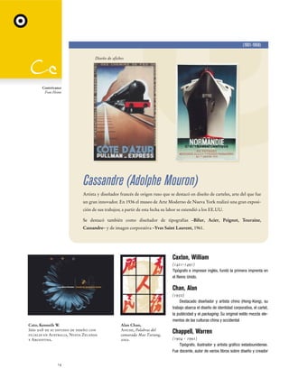 (1901-1968)
Diseño de afiches

Contrivance
Fran Heine

Cassandre (Adolphe Mouron)
Artista y diseñador francés de origen ruso que se destacó en diseño de carteles, arte del que fue
un gran innovador. En 1936 el museo de Arte Moderno de Nueva York realizó una gran exposición de sus trabajos; a partir de esta fecha su labor se extendió a los EE.UU.
Se destacó también como diseñador de tipografías –Bifur, Acier, Peignot, Touraine,
Cassandre– y de imagen corporativa –Yves Saint Laurent, 1961.

Caxton, William
(1421-1491)
Tipógrafo e impresor inglés, fundó la primera imprenta en
el Reino Unido.

Chan, Alan
(1950)
Destacado diseñador y artista chino (Hong-Kong), su
trabajo abarca el diseño de identidad corporativa, el cartel,
la publicidad y el packaging. Su original estilo mezcla elementos de las culturas china y occidental
Cato, Kenneth W.
Sitio web de su estudio de diseño con
filiales en Australia, Nueva Zelanda
y Argentina.

14

Alan Chan,
Afiche, Palabras del
camarada Mao Tsetung,
2002.

Chappell, Warren
(1904 - 1991)
Tipógrafo, ilustrador y artista gráfico estadounidense.
Fue docente, autor de varios libros sobre diseño y creador

 