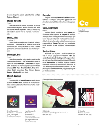 de varias tipografías (Lydian, Lydian Cursive, Linotype
Trajanus, Tribunus).

Chaves, Norberto
(1942)
Experto en temas de imagen corporativa, es docente
universidades de Argentina, México, España y Cuba. Autor
del libro La imagen corporativa (1988) un trabajo muy
actual sobre la relación entre las empresas y la comunicación.

Cheret, Jules
(1836-1933)
Artista francés reconocido como el “padre de la litografía moderna”. Valiéndose de las modernas técnicas de
impresión, su obra introdujo el color en los avisos y carteles
publicitarios, cambiando radicalmente estos medios expresivos.

Chermayeff, Ivan
(1932)
Legendario diseñador gráfico inglés, estudió en las
Universidades de Harvard y Yale, de los Estados Unidos. Su
agencia de diseño Chermayeff & Geismar Inc. fue responsable del diseño de imagen corporativa de importantes
empresas (NBC, Chase Manahattan Bank, Xerox Corporation, Mobil Corporation, Time Warner, Viacom,
Museum of Modern Art, entre otras).

Clarendon
Tipografía diseñada por Hermann Eidenbenz en 1953.
Pertenece a la categoría de tipografías egipcias o de serif
plano. De mucha legibilidad en tamaños grandes y pequeños.

Clavel, Gerard Paris
(1943)
Diseñador francés fundador del grupo Grapus (ver),
actualmente dirige su estudio Ne pas plier (No doblarse).
Alumno de Pierre Bernard y Axel Tomasewski (ver), al igual
que en Grapus, su trabajo está orientado a temas sociales y
al diseño de campañas de bien público. De acuerdo con sus
propias palabras, “(Ne pas Plier) nació para que a los signos de la miseria no se le agreguen la miseria de los signos”.

Cooper Black
Oswald Bruce Cooper,
1926

Constructivismo
Movimiento ruso de pintura y escultura abstracta fundado en 1917, al que pertenecieron Vladimir Tatlin, Alexander Rodchenko y El Lissitzky (ver). Tuvo gran influencia en la tipografía y el diseño gráfico del siglo XX. Coincidía
con el Suprematismo en la utilidad social del arte y sus
integrantes apoyaron con entusiasmo la Revolución de
1917. Años después este movimiento comenzó a ser desplazado por el Realismo Socialista (ver) y a ser perseguido
por el estado soviético.

Chwast, Seymour
(1931)
Fundador, junto con Milton Glaser del célebre estudio
de diseño Push Pin Studio. Diseñador de una riqueza estilística notable, su trabajo ha influenciado a muchos creadores del siglo XX.

Ivan Chermayeff.
Diseño de la imagen de
NBC The National
Broadcasting Company.

Ivan Chermayeff.
Multicanal,
Rediseño de la
identidad de la
compañía de televisión
por cable de Buenos
Aires, Argentina.

Constructivismo y Suprematismo.

El Lissitzky.
Cartel político Golpe a los blancos con la
cuña roja, 1919.

El Lissitzky.
Portada del libro
Los ismos del arte, 1924.

15

 