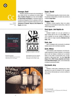Consuegra, David

Caxton
William Caxton,
1465

Cooper, Oswald

Diseñador colombiano formado en las universidades de
Yale y Boston (EE.UU.) con profesores de la talla de Paul
Rand y Bradbury Thompson (ver). Autor del libro American Type Design and Designers, un exhaustivo estudio de
la historia de la tipografía en EE.UU., publicado en 2004. Ha
diseñado la imagen de importantes instituciones de su país
(Artesanías de Colombia, Museo de Arte Moderno de
Bogotá, entre otras).

(1879-1940)
Famoso diseñador tipográfico, director de arte y redactor publicitario estadounidense. Su diseño más conocido es
el alfabeto Cooper Black

Cosgaya, Pablo
Diseñador y docente argentino, titular de la cátedra
Tipografía de la Universidad de Buenos Aires y titular del
estudio Cosgaya Diseño.

Costa Aguiar, João Baptista da
(1948)
Diseñador brasileño con una gran producción en
diseño editorial (jefe de arte en la revista Vogue, 19761978 y diseñador de una gran cantidad de portadas de
libros), diseño de imagen corporativa (Municipio de San
Pablo, 1989).

Costa, Joan
Autor e investigador sobre comunicación, ha publicado
notables estudios sobre la identidad corporativa.

Curtis, Hillman

David Consuegra.
American Type (2004). Logotipo
Artesanías de Colombia

João Baptista da Costa Aguiar.
Identidad corporativa del
Municipio de San Pablo, 1989.

Joven diseñador y autor neoyorquino y uno de los principales exponentes del diseño interactivo y de animación
para la web. Sus trabajos se destacan por su innovador
diseño y le han valido el reconocimiento como “el mejor
diseñador en Macromedia Flash”. Sus libros Flash Web
Design (2000) y MTIV: Process, Inspiration and Practice
for the New Media Designer (2002) se han transformado
en clásicos de esta área de diseño.

Czerniawski, Jerzy
(1947)
Diseñador y artista polaco, protagonista de la cultura
alternativa de su país de la década de 1970. Ha ganado
varios premios internacionales por su obra de carteles de
cine y teatro.

Jerzy Czerniawski.
Cartel de la película El fantasma de la libertad,
de Luis Buñuel, 1976.

16

 