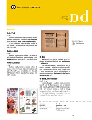 CU RSO D E D ISEÑO | D I C C I O NAR I O

Democratica
Miles Newlyn,
1991

Dadaísmo […]
Davis, Paul
(1938)
Diseñador estadounidense que en la década de 1960
perteneció al prestigioso y vanguardista Push Pin Studio,
estudio de diseño de Milton Glaser y Seymour Chwast.
Su obra abarca desde diseño de carteles, portadas de
libros, revistas y álbumes musicales hasta publicidad televisiva y packaging.

Anuncios de
la revista De Stijl
Theo Van Doesburg,
1921.

Dazinger, Louis
(1923)
Diseñador estadounidense dedicado a las áreas del
cartel y editorial. Trabajó como diseñador para la revista
Esquire, para varios museos de arte y editoriales de libros.

De Harak, Rudolph
(1924)
Diseñador estadounidense y prestigioso profesor de
diseño de varias universidades de su país. Su estudio, radicado en Nueva York, tuvo como clientes, entre otros, a la
editorial McGraw Hill, para la que diseño su logotipo y más
de 300 cubiertas.

De Stijl
Movimiento de artes plásticas y de diseño nacido 1917
alrededor de los artistas holandeses Theo Van Doesbourg
y Piet Mondrian.
Este movimiento apelaba a una abstracción llena de
pureza y simplicidad y usaba casi exclusivamente rectángulos y formas geométricas puras, colores primarios, negro
y blanco. Este movimiento tuvo una enorme influencia en
las posteriores escuelas de Bauhaus y del Estilo Tipografico Internacional (ver).

De Vinne, Theodore Low
(1828 - 1914)
Impresor, tipógrafo y estudioso estadounidense del
siglo XIX. Autor de obras importantes como La invención
de la imprenta, publicada en 1876. Entre los alfabetos que
creó, y aún conservan vigencia, se cuenta la Century
Roman, clásica fuente de serif. Varios tipógrafos posteriores (F. W. Goudy, G. Schoeder) homenajearon a este gran
maestro con familias tipográficas “De Vinne”.

Izquierda
Paul Davis
Cartel para obra de
teatro, 1977.

Derecha
Rudolph de Harak
Tapas de libros para la
editorial McGraw-Hill
Publishers, 1960.

17

 