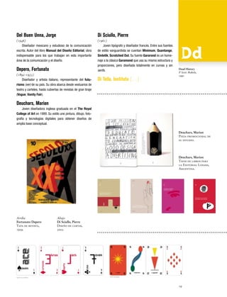 Del Buen Unna, Jorge

Di Sciullo, Pierre

(1946)
Diseñador mexicano y estudioso de la comunicación
escrita. Autor del libro Manual del Diseño Editorial, obra
indispensable para los que trabajan en esta importante
área de la comunicación y el diseño.

(1961)
Joven tipógrafo y diseñador francés. Entre sus fuentes
de estilo vanguardista se cuentan Minimum, Quantange,
Sintetik, Scratched Out. Su fuente Gararond es un homenaje a la clásica Garamond que usa su misma estructura y
proporciones, pero diseñada totalmente en curvas y sin
serifs.

Depero, Fortunato
(1892-1935)
Diseñador y artista italiano, representante del futurismo (ver) de su país. Su obra abarca desde vestuarios de
teatro y carteles, hasta cubiertas de revistas de gran tiraje
(Vogue, Vanity Fair).

Di Tella, Instituto […]

Dead History
P. Scott Makela,
1990

Deuchars, Marion
Joven diseñadora inglesa graduada en el The Royal
College of Art en 1989. Su estilo une pintura, dibujo, fotografía y tecnologías digitales para obtener diseños de
amplia base conceptual.
Deuchars, Marion
Pieza promocional de
su estudio.

Deuchars, Marion
Tapas de libros para
la Editorial Losada,
Argentina.

Arriba
Fortunato Depero
Tapa de revista,
1929.

Abajo
Di Sciullo, Pierre
Diseño de cartas,
2002.

19

 