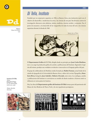 (1958)

Di Tella, Instituto
Fundado por un empresario argentino en 1958, en Buenos Aires, esta institución nació con el
objetivo de desarrollar y modernizar las artes y las ciencias de este país. Sus diversos centros de
investigación abarcaron artes plásticas, música, medicina, ciencias sociales y economía. Fue el
punto de encuentro y de desarrollo de las vanguardias de todas las áreas del arte y las ciencias
Dolores
Tobias Frere-Jones,
1991

argentinas durante la década de 1960.
Jorge de la Vega

El Departamento Gráfico del Di Tella, dirigido desde un principio por Juan Carlos Distéfano,
tuvo a su cargo la producción gráfica de carteles y publicaciones del Instituto. Siguiendo el espíritu del mismo, produjo una verdadera revolución e innovación en el lenguaje gráfico del país.
El grupo de colaboradores de Distéfano estaba formado por Rubén Fontana, actual titular de la
cátedra de tipografía de la Universidad de Buenos Aires y editor de la revista Tipográfica, Humberto Rivas, fotógrafo, Juan Andralis y Roberto Alvarado, entre otros. Los catálogos, carteles
y publicaciones del Instituto se convirtieron en modelo de diseño moderno e hicieron sentir su

Instituto Di Tella
Abajo
Jorge de la Vega
Es Ud. bienvenido
(díptico), 1967.

influencia en varios países de América.
Hoy las obras del Departamento gráfico del Instituto Di Tella forman parte del patrimonio del
Museo de Arte Moderno de Nueva York y de otros igualmente prestigiosos.

Abajo, derecha
Afiches

20

 