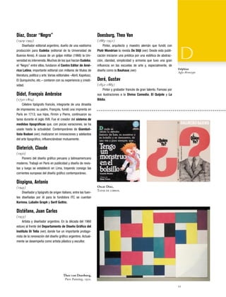 Díaz, Oscar “Negro”

Doesburg, Theo Van

(1929-1993)
Diseñador editorial argentino, dueño de una vastísima
producción para Eudeba (editorial de la Universidad de
Buenos Aires). A causa de un golpe militar (1966) la Universidad es intervenida. Muchos de los que hacían Eudeba,
el “Negro” entre ellos, fundaron el Centro Editor de América Latina, importante editorial con millares de títulos de
literatura, política y arte. Varias editoriales –Abril, Kapelusz,
El Quirquincho, etc.– contaron con su experiencia y creatividad.

(1883-1931)
Pintor, arquitecto y maestro alemán que fundó con
Piotr Mondrian la revista De Stijl (ver). Desde esta publicación iniciaron una prédica por una estética de abstracción, claridad, simplicidad y armonía que tuvo una gran
influencia en las escuelas de arte y, especialmente, de
diseño como la Bauhaus (ver).

Didot, François Ambroise
(1730-1804)
Célebre tipógrafo francés, integrante de una dinastía
de impresores: su padre, François, fundó una imprenta en
París en 1713; sus hijos, Firmin y Pierre, continuaron su
tarea durante el siglo XVII. Fue el creador del sistema de
medidas tipográficas que, con pocas variaciones, se ha
usado hasta la actualidad. Contemporáneo de Giambattista Bodoni (ver), rivalizaron en innovaciones y adelantos
del arte tipográfico, influenciándose mutuamente.

Delphian
Agfa-Monotype

Doré, Gustav
(1832-1883)
Pintor y grabador francés de gran talento. Famoso por
sus ilustraciones a la Divina Comedia, El Quijote y La
Biblia.

Dieterich, Claude
(1930)
Pionero del diseño gráfico peruano y latinoamericano
moderno. Trabajó en París en publicidad y diseño de revistas y luego se estableció en Lima, trayendo consigo las
corrientes europeas del diseño gráfico contemporáneo.

Dispigna, Antonio
(1943)
Diseñador y tipógrafo de origen italiano, entre las fuentes diseñadas por él para la fundidora ITC se cuentan
Korinna, Lubalin Graph y Serif Gothic.

Oscar Díaz,
Tapas de libros.

Distéfano, Juan Carlos
(1933)
Artista y diseñador argentino. En la década del 1960
estuvo al frente del Departamento de Diseño Gráfico del
Instituto Di Tella (ver), donde fue un importante protagonista de la renovación del diseño gráfico argentino. Actualmente se desempeña como artista plástico y escultor.

Theo van Doesburg,
Pure Painting, 1920.
21

 