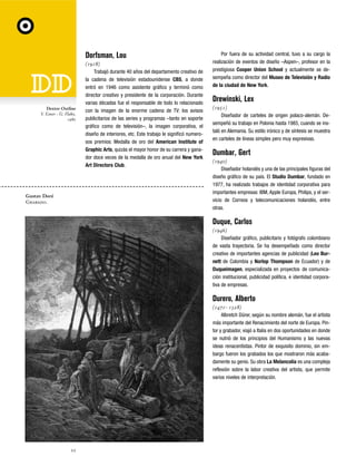Dorfsman, Lou

Dextor Outline
V. Esner - G. Flake,
1980

Gustav Doré
Grabado.

(1918)
Trabajó durante 40 años del departamento creativo de
la cadena de televisión estadounidense CBS, a donde
entró en 1946 como asistente gráfico y terminó como
director creativo y presidente de la corporación. Durante
varias décadas fue el responsable de todo lo relacionado
con la imagen de la enorme cadena de TV: los avisos
publicitarios de las series y programas –tanto en soporte
gráfico como de televisión–, la imagen corporativa, el
diseño de interiores, etc. Este trabajo le significó numerosos premios: Medalla de oro del American Institute of
Graphic Arts, quizás el mayor honor de su carrera y ganador doce veces de la medalla de oro anual del New York
Art Directors Club.

Por fuera de su actividad central, tuvo a su cargo la
realización de eventos de diseño –Aspen–, profesor en la
prestigiosa Cooper Union School y actualmente se desempeña como director del Museo de Televisión y Radio
de la ciudad de New York.

Drewinski, Lex
(1951)
Diseñador de carteles de origen polaco-alemán. Desempeñó su trabajo en Polonia hasta 1985, cuando se instaló en Alemania. Su estilo irónico y de síntesis se muestra
en carteles de líneas simples pero muy expresivas.

Dumbar, Gert
(1940)
Diseñador holandés y una de las principales figuras del
diseño gráfico de su país. El Studio Dumbar, fundado en
1977, ha realizado trabajos de identidad corporativa para
importantes empresas: IBM, Apple Europa, Philips, y el servicio de Correos y telecomunicaciones holandés, entre
otras.

Duque, Carlos
(1946)
Diseñador gráfico, publicitario y fotógrafo colombiano
de vasta trayectoria. Se ha desempeñado como director
creativo de importantes agencias de publicidad (Leo Burnett de Colombia y Norlop Thompson de Ecuador) y de
Duqueimagen, especializada en proyectos de comunicación institucional, publicidad política, e identidad corporativa de empresas.

Durero, Alberto
(1471- 1528)
Albretch Dürer, según su nombre alemán, fue el artista
más importante del Renacimiento del norte de Europa. Pintor y grabador, viajó a Italia en dos oportunidades en donde
se nutrió de los principios del Humanismo y las nuevas
ideas renacentistas. Pintor de exquisito dominio, sin embargo fueron los grabados los que mostraron más acabadamente su genio. Su obra La Melancolía es una compleja
reflexión sobre la labor creativa del artista, que permite
varios niveles de interpretación.

22

 