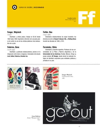 CU RSO D E D ISEÑO | D I C C I O NAR I O

Franklin Gothic
Morris Fuller Benton,
1912

Fangor, Wojciech

Feitler, Bea

(1922)
Diseñador y artista polaco, trabajó en EE.UU desde
1962 hasta 1999. Importante referente de la escuela polaca de cartel, es uno de los artistas plásticos más destacados de su país.

(1940-1982)
Diseñadora estadounidense de origen brasileño; fue
directora de arte de Harper's Bazaar, Ms., y Rolling Stone
durante las décadas de 1960 y 1970.

Federico, Gene

Fernández, Silvia

(1918-1999)
Diseñador y publicista estadounidense, pionero en la
integración entre texto e imágenes. Cofundador del estudio
Lord, Geller, Federico, Einstein Inc.

Diseñadora y docente argentina. Profesora de las universidades de La Plata y Palermo (Argentina) y de la
Universidad de las Américas (Puebla, México). Dirige su
propio estudio, SF Design, desde donde ha realizado trabajos de identidad corporativa para entidades públicas y
privadas en su país.

Fangor Wojciech
Carteles de cine,
1961.

Gene Federico
Aviso “Woman’s day”,
1953.

27

 