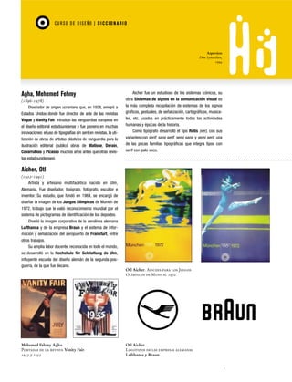 CU RSO D E D ISEÑO | D I C C I O NAR I O

Aspersion
Don Synstelien,
1994

Agha, Mehemed Fehmy
(1896-1978)
Diseñador de origen ucraniano que, en 1928, emigró a
Estados Unidos donde fue director de arte de las revistas
Vogue y Vanity Fair. Introdujo las vanguardias europeas en
el diseño editorial estadounidense y fue pionero en muchas
innovaciones: el uso de tipografías sin serif en revistas, la utilización de obras de artistas plásticos de vanguardia para la
ilustración editorial (publicó obras de Matisse, Derain,
Covarrubias y Picasso muchos años antes que otras revistas estadounidenses).

Aicher fue un estudioso de los sistemas icónicos, su
obra Sistemas de signos en la comunicación visual es
la más completa recopilación de sistemas de los signos
gráficos, gestuales, de señalización, cartográficos, musicales, etc. usados en prácticamente todas las actividades
humanas y épocas de la historia.
Como tipógrafo desarrolló el tipo Rotis (ver), con sus
variantes con serif, sans serif, semi sans, y semi serif, una
de las pocas familias tipográficas que integra tipos con
serif con palo seco.

Aicher, Otl
(1922-1991)
Artista y artesano multifacético nacido en Ulm,
Alemania. Fue diseñador, tipógrafo, fotógrafo, escultor e
inventor. Su estudio, que fundó en 1964, se encargó de
diseñar la imagen de los Juegos Olímpicos de Munich de
1972, trabajo que le valió reconocimiento mundial por el
sistema de pictogramas de identificación de los deportes.
Diseñó la imagen corporativa de la aerolínea alemana
Lufthansa y de la empresa Braun y el sistema de información y señalización del aeropuerto de Frankfurt, entre
otros trabajos.
Su amplia labor docente, reconocida en todo el mundo,
se desarrolló en la Hochshule für Gelstaltung de Ulm,
influyente escuela del diseño alemán de la segunda posguerra, de la que fue decano.

Mehemed Fehmy Agha.
Portadas de la revista Vanity Fair.
1933 y 1935.

Otl Aicher. Afiches para los Juegos
Olímpicos de Munich. 1972.

Otl Aicher.
Logotipos de las empresas alemanas
Lufthansa y Braun.
1

 