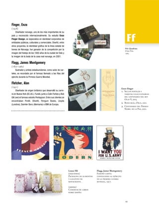 Finger, Enzo
(1958)
Diseñador noruego, uno de los más importantes de su
país y reconocido internacionalmente. Su estudio Enzo
Finger Design, se especializa en identidad corporativa de
entidades públicas, culturales y comerciales. Diseñó, entre
otros proyectos, la identidad gráfica de la línea estatal de
trenes de Noruega, fue ganador de la competición por la
imagen del festejo de los 1000 años de la ciudad de Oslo y
la imagen de la boda de la casa real noruega, en 2001.

Friz Quadrata
Ernst Friz,
1965

Flagg, James Montgomery
(1877-1960)
Ilustrador y artista estadounidense, como autor de carteles, es recordado por el famoso llamado a las filas del
ejército durante la Primera Guerra Mundial.

Fletcher, Alan
(1931)
Diseñador de origen británico que desarrolló su carrera en Nueva York (EE.UU.). Fundó, junto a Colin Forbes y Bob
Gill (ver) el famoso estudio Pentagram. Entre sus clientes se
encontraban Pirelli, Olivetti, Penguin Books, Lloyds
(Londres), Daimler Benz (Alemania) e IBM de Europa.

Enzo Finger
1. Sellos postales y
tarjetas coleccionables
del centenario del rey
Olaf V, 2003
2. Boda real, Oslo, 2001.
3. Centenario del Premio
Nobel de la Paz, 2001.

Louse Fili
(izquierda)
Packaging de alimentos
y logotipo de
restaurante.

Flagg, James Montgomery
Famoso cartel
convocando al ejército
en la primera guerra
mundial, 1917.

(arriba)
Cubiertas de libros
sobre diseño.

29

 