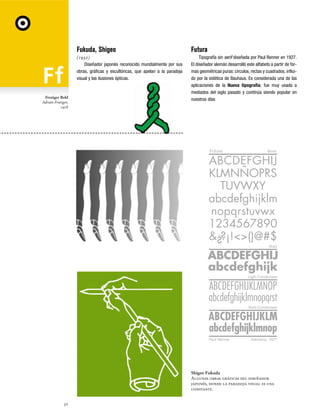 Fukuda, Shigeo

Frutiger Bold
Adrián Frutiger,
1928

Futura

(1932)
Diseñador japonés reconocido mundialmente por sus
obras, gráficas y escultóricas, que apelan a la paradoja
visual y las ilusiones ópticas.

Tipografía sin serif diseñada por Paul Renner en 1927.
El diseñador alemán desarrolló este alfabeto a partir de formas geométricas puras: círculos, rectas y cuadrados, influido por la estética de Bauhaus. Es considerada una de las
aplicaciones de la Nueva tipografía; fue muy usada a
mediados del siglo pasado y continúa siendo popular en
nuestros días

Futura

Book

Bold

Ligth Condensed

Bold Condensed

Paul Renner

Alemania, 1927

Shigeo Fukuda
Algunas obras gráficas del diseñador
japonés, donde la paradoja visual es una
constante.
32

 
