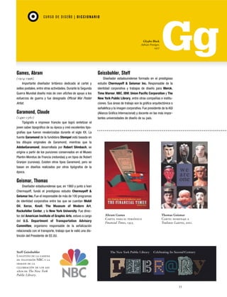CU RSO D E D ISEÑO | D I C C I O NAR I O

Glypha Black
Adrian Frutiger,
1977

Games, Abram

Geissbuhler, Steff

(1914-1996)
Importante diseñador británico dedicado al cartel y
sellos postales, entre otras actividades. Durante la Segunda
Guerra Mundial diseño más de cien afiches de apoyo a los
esfuerzos de guerra y fue designado Official War Poster
Artist.

Diseñador estadounidense formado en el prestigioso
estudio Chermayeff & Geismar Inc. Responsable de la
identidad corporativa y trabajos de diseño para Merck,
Time Warner, NBC, IBM, Union Pacific Corporation y The
New York Public Library, entre otras compañías e instituciones. Sus áreas de trabajo son la gráfica arquitectónica o
señalética y la imagen corporativa. Fue presidente de la AGI
(Alianza Gráfica Internacional) y docente en las más importantes universidades de diseño de su país.

Garamond, Claude
(1490-1561)
Tipógrafo e impresor francés que logró sintetizar el
joven saber tipográfico de su época y creó excelentes tipografías que fueron revalorizadas durante el siglo XX. La
fuente Garamond de la fundidora Stempel está basada en
los dibujos originales de Garamond, mientras que la
AdobeGaramond, desarrollada por Robert Slimbach, se
origina a partir de los punzones conservados en el Museo
Plantin-Moretus de Francia (redondas) y en tipos de Robert
Granjon (cursivas). Existen otros tipos Garamond, pero se
basan en diseños realizados por otros tipógrafos de la
época.

Geismar, Thomas
Diseñador estadounidense que, en 1960 y junto a Ivan
Chermayeff, fundó el prestigioso estudio Chermayeff &
Geismar Inc. Fue el responsable de más de 100 programas
de identidad corporativa entre las que se cuentan Mobil
Oil, Xerox, Knoll, The Museum of Modern Art,
Rockefeller Center, y la New York University. Fue director del American Institute of Graphic Arts, estuvo a cargo
del U.S. Department of Transportation Advisory
Committee, organismo responsable de la señalización
relacionada con el transporte, trabajo que le valió una distinción del Presidente de EE.UU.

Abram Games
Cartel para el periódico
Financial Times, 1955.

Thomas Geismar
Cartel homenaje a
Toulouse-Lautrec, 2001.

Steff Geissbuhler
Logotipo de la cadena
de televisión NBC y la
imagen de la
celebración de los 200
años de The New York
Public Library.

33

 