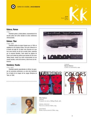 CU RSO D E D ISEÑO | D I C C I O NAR I O

Khaki
Steven Miggas,
1995-98

Kalarus, Roman
(1951)
Diseñador gráfico y artista plástico, representante de la
escuela polaca del cartel. Ganador de varios certámenes
internacionales.

Kalman, Tibor
(1949, 1999)
Diseñador gráfico de origen húngaro que, en 1956, se
estableció en los Estados Unidos. Tuvo gran influencia en
el diseño del siglo XX. Su labor más conocida es la que
hizo como director de arte de la revista Colors, sostenida
por la empresa Benetton. Tanto desde las páginas de
Colors como desde las gráficas para bandas de rock como
Talking Heads, mostró una visión comprometida con las
causas sociales, contra del racismo y toda forma de intolerancia.
[arriba]
Roman Kalarus
Cartel en serigrafía, 1999.

Kamekura, Yusaku
(1915-1997)
Diseñador japonés especializado en afiches, fue ganador de numerosos certámenes y su obra más importante
fue el diseño de la imagen de los Juegos Olímpicos de
Tokio, en 1964.

Tibor Kalman
[arriba]
Cubierta de disco, Talking Heads, 1980.
[arriba, derecha]
Tapa de la revista Colors, 1993.
[izquierda]
Doble página revista Colors, 1993.

45

 