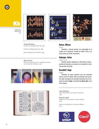 Kabel Ultra
Rudolf Koch,
1928

Yusaku Kamekura
Cartel del Design Forum '87, 1987.
Cartel de Design Expo '89, 1989.
Juegos Olímpicos de Tokio, 1964.

Katsui, Mitsuo
(1931)
Diseñador y docente japonés, fue responsable de la
imagen de la exposición mundial de Osaka (1970) y de
otros eventos de similar importancia.

Koberger, Anton
Mitsuo Katsui
Serie de carteles para la empresa japonesa
de tipografía Morisawa, 2000.

(1445–1513)
Impresor alemán establecido en Nüremberg. Contemporáneo de Gutenberg, fue pionero en la impresión en idiomas del este de Europa.

Kovadloff, Hugo
(1944)
Diseñador de origen argentino, pero que desarrolló
toda su carrera en Brasil. Entre sus proyectos más conocidos están el programa de identidad corporativa de la compañía de aviación Vasp, la identidad del Banco Itaú, entre
otros trabajos.

Anton Koberger
Liber chronicarum, incunable, Alemania,
1493.
Hugo Kovadloff
Imagen de una empresa de líneas aéreas,
1990.
Imagen de empresa de teléfonos, Brasil,
2003.

46

 