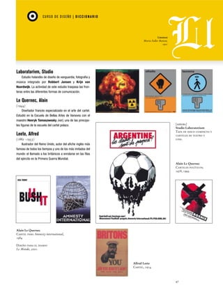 CU RSO D E D ISEÑO | D I C C I O NAR I O

Linotext
Morris Fuller Benton,
1901

Laboratorivm, Studio
Estudio holandés de diseño de vanguardia, fotografía y
música integrado por Robbert Jansen y Krijn van
Noordwijk. La actividad de este estudio traspasa las fronteras entre las diferentes formas de comunicación.

Le Quernec, Alain
(1944)
Diseñador francés especializado en el arte del cartel.
Estudió en la Escuela de Bellas Artes de Varsovia con el
maestro Henryk Tomaszwesky (ver), una de las principales figuras de la escuela del cartel polaco.

[arriba]
Studio Laboratorium
Tapa de disco compacto y
carteles de teatro y
cine.

Leete, Alfred
(1882 -1933)
Ilustrador del Reino Unido, autor del afiche inglés más
famoso de todos los tiempos y uno de los más imitados del
mundo: el llamado a los británicos a enrolarse en las filas
del ejército en la Primera Guerra Mundial.

Alain Le Quernec
Carteles políticos,
1978, 1995.

Alain Le Quernec
Cartel para Amnesty international,
1984
Diseño para el diario
Le Monde, 2001.

Alfred Leete
Cartel, 1914.

47

 