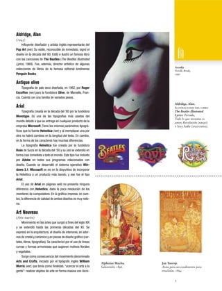 Aldridge, Alan
(1943)
Influyente diseñador y artista inglés representante del
Pop Art (ver). Su estilo, reconocible de inmediato, signó el
diseño en la década del ‘60. Editó e ilustró un famoso libro
con las canciones de The Beatles (The Beatles Illustrated
Lyrics, 1969). Fue, además, director artístico de algunas
colecciones de libros de la famosa editorial londinense
Penguin Books.

Arcadia
Neville Brody,
1990

Antique olive
Tipografía de palo seco diseñada, en 1962, por Roger
Excoffon (ver) para la fundidora Olive, de Marsella, Francia. Cuenta con una familia de variados pesos.
Aldridge, Alan.
Ilustraciones del libro
The Beatles Illustrated
Lyrics: Portada,
Todo lo que necesitas es
amor, Revolución (abajo)
y Sexy Sadie (izquierda).

Arial
Tipografía creada en la década del ‘80 por la fundidora
Monotype. Es una de las tipografías más usadas del
mundo debido a que se entrega en cualquier producto de la
empresa Microsoft. Tiene los mismos parámetros tipográficos que la fuente Helvetica (ver) y al reemplazar una por
otra no habrá cambios en la longitud del texto. En cambio,
en la forma de los caracteres hay muchas diferencias.
La tipografía Helvetica fue creada por la fundidora
Haas de Suiza en la década del ‘50 y su uso se extendió en
forma casi inmediata a todo el mundo. Este tipo fue incluido
por Adobe en todos sus programas relacionados con
diseño. Cuando se desarrolló el sistema operativo Windows 3.1, Microsoft se vio en la disyuntiva de incorporar
la Helvética o un producto más barato, y ese fue el tipo
Arial.
El uso de Arial en páginas web no presenta ninguna
diferencia con Helvetica, dada la poca resolución de los
monitores de computadora. En la gráfica impresa, en cambio, la diferencia de calidad de ambos diseños es muy notoria.

Art Nouveau
(Arte nuevo)
Movimiento en las artes que surgió a fines del siglo XIX
y se extendió hasta las primeras décadas del XX. Se
expresó en la arquitectura, el diseño de interiores, en adornos de cristal y cerámica y en piezas de diseño gráfico (carteles, libros, tipografías). Se caracterizó por el uso de líneas
curvas y formas armoniosas que sugieren motivos florales
y vegetales.
Surge como consecuencia del movimiento denominado
Arts and Crafts, iniciado por el tipógrafo inglés William
Morris (ver), que tenía como finalidad, “acercar el arte a la
gente”: realizar objetos de arte en forma masiva con técni-

Alphonse Mucha.
Salammbô, 1896.

Jan Toorop.
Aviso para un condimento para
ensaladas. 1894.
3

 