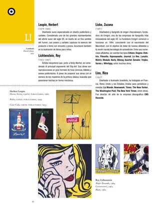 Leupin, Herbert

Lambada
David Quay,
1992

Licko, Zuzana

(1916-1999)
Diseñador suizo especializado en diseño publicitario y
carteles. Considerado uno de los grandes representantes
del afiche suizo del siglo XX, es dueño de un fino sentido
del humor; sus avisos y carteles capturan la esencia del
producto o tema con encanto y gracia. Incursionó también
en la ilustración de libros para niños.

(1961)
Diseñadora y tipógrafa de origen checoslovaco, fundadora de Emigre, una de las empresas de tipografía más
innovadoras del siglo XX. La fundidora Emigré comenzó a
funcionar en 1984, coincidente con el nacimiento del
Macintosh, con el objetivo de dotar de nuevos alfabetos a
la recién nacida tecnología de autoedición. Entre sus numerosos alfabetos, se cuentan los tipos Citizen, Dogma, Elektrix, Filosofia, Hypnopaedia, Journal, Lo Res, Lunatix,
Matrix, Modula, Narly, Oblong, Quartet, Senator, Triplex,
Variex y Whirligig, entre muchos otros.

Lichtenstein, Roy
(1923-1997)
Artista neoyorkino que, junto a Andy Warhol, es considerado el principal exponente del Pop-Art. Sus obras son
reproducciones en gran formato de tiras cómicas, billetes y
avisos publicitarios. A pesar de preparar sus obras con el
esmero de los maestros de la pintura clásica, buscaba que
parecieran hechas en forma mecánica.

Herbert Leupin
Davos, Suiza, cartel publicitario, 1960.
Rolex, cartel publicitario, 1959.

Lins, Rico
(1937)
Diseñador e ilustrador brasileño, ha trabajado en Francia, Reino Unido y los Estados Unidos para periódicos y
revistas (Le Monde, Newsweek, Times, The New Yorker,
The Washington Post, The New York Times, entre otros).
Fue director de arte de la empresa discográfica CBS
Records.

Coca-Cola, cartel publicitario, 1953.

Roy Lichtenstein
Mujer llorando, 1964.
Grrrrrrrrrrr!, 1965.
Blam, 1962.

50

 