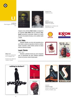 Loesch, Uwe
Carteles, 2000.

[abajo]
Raymond Loewy
Diseño de marcas.

Lucida Sans
Charles Bigelow y Kris Holmes,
1991

Rediseño de la botella de
Coca-Cola, 1954.

imágenes de las petroleras Shell y Exxon y el paquete de
los cigarrillos Lucky Strike hasta los autobuses Greyhound, locomotoras y automóviles. Colaboró en el diseño
del avión del presidente Kennedy y de los satélites Apollo
y Skylab.

Loiri, Pekka
Diseñador finlandés, uno de los más importantes de su
país. Desde su estudio se especializa el diseño de carteles,
imagen corporativa y diseño editorial, además de realizar
tareas de docencia de diseño.

Loupot, Charles
Pekka Loiri
Cartel de exhibición
de su trabajo, 2001.

(1892-1962)
Diseñador y publicitario francés que, junto a Cassandre
(ver), es representante del mejor cartelismo publicitario
francés de la primera mitad del siglo pasado

Carteles de obras de
teatro y ópera.

[arriba]
Charles Loupot
Cartel, Van Heusen, 1928.
Cartel, Serodent, 1935.

52

 