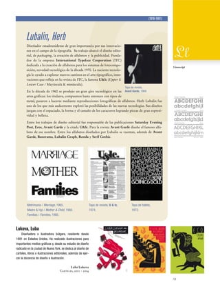 (1918-1981)

Lubalin, Herb
Diseñador estadounidense de gran importancia por sus innovaciones en el campo de la tipografía. Su trabajo abarcó el diseño editorial, de packaging, la creación de alfabetos y la publicidad. Fundador de la empresa International Typeface Corporation (ITC)
dedicada a la creación de alfabetos para los sistemas de fotocomposición, novedad tecnológica de la década 1970. La naciente tecnología lo ayudo a explorar nuevos caminos en el arte tipográfico, innovaciones que refleja en la revista de ITC, la famosa U&lc (Upper &
Lower Case / Mayúscula & minúscula).

Ll
Linoscript

Tapa de revista,

En la década de 1960 se produjo un gran giro tecnológico en las Avant Garde, 1969.
artes gráficas: los titulares, compuestos hasta entonces con tipos de
metal, pasaron a hacerse mediante reproducciones fotográficas de alfabetos. Herb Lubalin fue
uno de los que más audazmente explotó las posibilidades de las nuevas tecnologías. Sus diseños
juegan con el espaciado, la forma y el tamaño de los caracteres logrando piezas de gran expresividad y belleza.
Entre los trabajos de diseño editorial fue responsable de las publicaciones Saturday Evening
Post, Eros, Avant Garde y la citada U&lc. Para la revista Avant Garde diseño el famoso alfabeto de ese nombre. Entre los alfabetos diseñados por Lubalin se cuentan, además de Avant
Garde, Busorama, Lubalin Graph, Ronda y Serif Gothic.

Matrimonio / Marriage, 1965.
Madre & hijo / Mother & Child, 1966.
Familias / Families, 1980.

Tapa de revista, U & lc,
1974.

Avant Garde

Bold

Lubalin Graph

Bold

Serif Gothic

Bold

Herb Lubalin

Tapa de folleto,
1972.

Lukova, Luba
Diseñadora e ilustradora búlgara, residente desde
1991 en Estados Unidos. Ha realizado ilustraciones para
importantes medios gráficos y, desde su estudio de diseño
radicado en la ciudad de Nueva York, se dedica al diseño de
carteles, libros e ilustraciones editoriales, además de ejercer la docencia de diseño e ilustración.
Luba Lukova
Carteles, 2001 - 2004
53

EE.UU. 1960

 