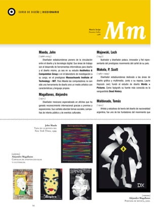 CU RSO D E D ISEÑO | D I C C I O NAR I O

Matrix Script
Zuzana Licko,
1986

Maeda, John

Majewski, Lech

(1966-2003)
Diseñador estadounidense pionero de la vinculación
entre el diseño y la tecnología digital. Sus áreas de trabajo
son el desarrollo de herramientas informáticas para diseño
y el diseño mismo, ya sea en su estudio Aesthetics &
Computation Group o en el laboratorio de investigación a
su cargo, en el prestigioso Massachusets Institute of
Technology - MIT. Para Maeda las computadoras no son
sólo una herramienta de diseño sino un medio artístico con
características y lenguaje propios.

(1947)
Ilustrador y diseñador polaco, innovador y fiel representante del prestigioso movimiento del cartel de su país.

Makela, P. Scott
(1960-1999)
Diseñador estadounidense dedicado a las áreas de
diseño gráfico y multimedia. Junto a su esposa, Laurie
Haycock (ver), fundó el estudio de diseño Words +
Pictures. Como tipógrafo su fuente más conocida es la
vanguardista Dead History.

Magallanes, Alejandro
(1971)
Diseñador mexicano especializado en afiches que ha
ganado reconocimiento internacional gracias a premios y
exposiciones. Sus carteles abordan temas sociales, campañas de interés público y de eventos culturales.

Maldonado, Tomás
(1922)
Artista y estudioso de teoría del diseño de nacionalidad
argentina, fue uno de los fundadores del movimiento que

John Maeda
Tapa de la revista del
New York TImes, 1999.

[arriba]
Alejandro Magallanes
Carteles de eventos sociales
y culturales.

[arriba]
Alejandro Magallanes
Portada de revista, 2000.
54

 