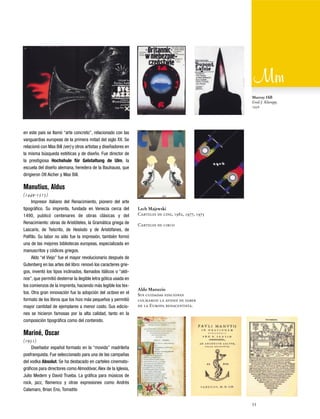 Murray Hill
Emil J. Klumpp,
1956

en este país se llamó “arte concreto”, relacionado con las
vanguardias europeas de la primera mitad del siglo XX. Se
relacionó con Max Bill (ver) y otros artistas y diseñadores en
la misma búsqueda estéticas y de diseño. Fue director de
la prestigiosa Hochshule für Gelstaltung de Ulm, la
escuela del diseño alemana, heredera de la Bauhauss, que
dirigieron Otl Aicher y Max Bill.

Manutius, Aldus
(1449-1515)
Impresor italiano del Renacimiento, pionero del arte
tipográfico. Su imprenta, fundada en Venecia cerca del
1490, publicó centenares de obras clásicas y del
Renacimiento: obras de Aristóteles, la Gramática griega de
Lascaris, de Teócrito, de Hesíodo y de Aristófanes, de
Polífilo. Su labor no sólo fue la impresión, también formó
una de las mejores bibliotecas europeas, especializada en
manuscritos y códices griegos.
Aldo “el Viejo” fue el mayor revolucionario después de
Gutenberg en las artes del libro: renovó los caracteres griegos, inventó los tipos inclinados, llamados itálicos o “aldinos”, que permitió desterrar la ilegible letra gótica usada en
los comienzos de la imprenta, haciendo más legible los textos. Otra gran innovación fue la adopción del octavo en el
formato de los libros que los hizo más pequeños y permitió
mayor cantidad de ejemplares a menor costo. Sus ediciones se hicieron famosas por la alta calidad, tanto en la
composición tipográfica como del contenido.

Lech Majewski
Carteles de cine, 1982, 1977, 1975
Carteles de circo

Aldo Manuzio
Sus cuidadas ediciones
colmaron la avidez de saber
de la Europa renacentista.

Mariné, Oscar
(1951)
Diseñador español formado en la “movida” madrileña
posfranquista. Fue seleccionado para una de las campañas
del vodka Absolut. Se ha destacado en carteles cinematográficos para directores como Almodóvar, Alex de la Iglesia,
Julio Medem y David Trueba. La gráfica para músicos de
rock, jazz, flamenco y otras expresiones como Andrés
Calamaro, Brian Eno, Tomatito
55

 