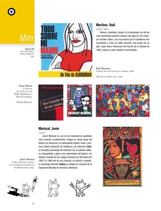 Martínez, Raúl
(1927-1995)
Artista y diseñador cubano. Es considerado uno de los
más importantes pintores cubanos del siglo XX. Sus trabajos murales, óleos y sus incursiones por el cartelismo han
contribuido a crear un estilo nacional, muy propio de su
país. Supo tomar influencias del Pop Art de la década de
1960 y darle un color caribeño inconfundible.

Miriad Tilt
Carol Twombly /
Robert Slimbach,
1992

Raúl Martínez
Cartel de una película cubana, 1968.
Isla, óleo sobre tela. 1970

Oscar Mariné
Carteles
de películas de
Pedro Almodovar y
Alex de la Iglesia.
Absolut Mariné.

Mariscal, Javier

Javier Mariscal
Cobi, mascota oficial
de los Juegos Olímpicos
de Barcelona, 1992.

56

(1950)
Javier Mariscal es uno de los diseñadores españoles
más conocido mundialmente. Trabaja en varias áreas del
diseño y la ilustración, en estampados textiles, cómic, cerámica, diseño industrial, de mobiliario y de interiores. Cobi,
un simpático personaje de historieta con un planteo estético vanguardista y ajeno a los estereotipos del género, fue
elegido mascota de los Juegos Olímpicos de Barcelona de
1992. En 1996 otra de sus criaturas, un extraño y simpático personaje llamado Twipsy es elegido la mascota de la
Exposición Mundial de Hannover, Alemania.

 
