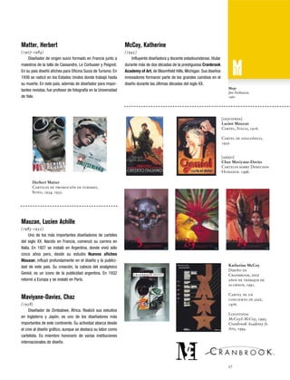 Matter, Herbert

McCoy, Katherine

(1907-1984)
Diseñador de origen suizo formado en Francia junto a
maestros de la talla de Cassandre, Le Corbusier y Peignot.
En su país diseñó afiches para Oficina Suiza de Turismo. En
1936 se radicó en los Estados Unidos donde trabajó hasta
su muerte. En este país, además de diseñador para importantes revistas, fue profesor de fotografía en la Universidad
de Yale.

(1945)
Influyente diseñadora y docente estadounidense, titular
durante más de dos décadas de la prestiguiosa Cranbrook
Academy of Art, de Bloomfield Hills, Michigan. Sus diseños
innovadores formaron parte de los grandes cambios en el
diseño durante las últimas décadas del siglo XX.
Mojo
Jim Parkinson,
1960

[izquierda]
Lucien Mauzan
Cartel, Italia, 1916.
Cartel de analgésico,
1930.

[abajo]
Chaz Maviyane-Davies
Carteles sobre Derechos
Humanos. 1996.
Herbert Matter
Carteles de promoción de turismo,
Suiza, 1934, 1935.

Mauzan, Lucien Achille
(1983-1952)
Uno de los más importantes diseñadores de carteles
del siglo XX. Nacido en Francia, comenzó su carrera en
Italia. En 1927 se instaló en Argentina, donde vivió sólo
cinco años pero, desde su estudio Nuevos afiches
Mauzan, influyó profundamente en el diseño y la publicidad de este país. Su creación, la cabeza del analgésico
Geniol, es un ícono de la publicidad argentina. En 1932
retornó a Europa y se instaló en París.

Maviyane-Davies, Chaz
(1958)
Diseñador de Zimbabwe, África. Realizó sus estudios
en Inglaterra y Japón, es uno de los diseñadores más
importantes de este continente. Su actividad abarca desde
el cine al diseño gráfico, aunque se destaca su labor como
cartelista. Es miembro honorario de varias instituciones
internacionales de diseño.

Katherine McCoy
Diseño en
Cranbrook, diez
años de trabajos de
alumnos, 1991.
Cartel de un
concierto de jazz,
1976.
Logotipos:
McCoy&McCoy, 1995;
Cranbrook Academy fo
Arts, 1994.

57

 