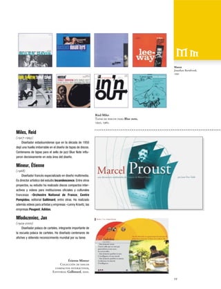 Mason
Jonathan Barnbrook,
1992

Ried Miles
Tapas de discos para Blue note,
1950, 1960.

Miles, Reid
(1927-1993)
Diseñador estadounidense que en la década de 1950
dejó una huella imborrable en el diseño de tapas de discos.
Centenares de tapas para el sello de jazz Blue Note influyeron decisívamente en esta área del diseño.

Mineur, Étienne
(1968)
Diseñador francés especializado en diseño multimedia.
Es director artístico del estudio Incandescence. Entre otros
proyectos, su estudio ha realizado discos compactos interactivos y videos para instituciones oficiales y culturales
francesas –Orchestre National de France, Centre
Pompidou, editorial Gallimard, entre otras. Ha realizado
además videos para artistas y empresas –Lenny Kravitz, las
empresas Peugeot, Adidas.

Mlodozeniec, Jan
(1929-2000)
Diseñador polaco de carteles, integrante importante de
la escuela polaca de carteles. Ha diseñado centenares de
afiches y obtenido reconocimiento mundial por su tarea

Étienne Mineur
Colección de discos
compactos interactivos,
Editorial Gallimard, 2000.
59

 