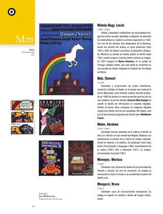 Moholy-Nagy, Laszlo
(1895-1946)
Artista y diseñador multifacético de nacionalidad húngara fue pintor, escultor, diseñador y fotógrafo. Se adscribió
al constructivismo y realizó su primera exposición en 1922.
Fue uno de los docente más destacados de la Bauhaus,
donde fue director del Vorkus, el curso preliminar, entre
1923 y 1928. Se dedicó a la pintura, la tipografía y fotografía. Mantuvo su estudio de diseño gráfico en Berlín hasta
1934, cuando emigró a Londres donde continuó su trabajo.
En 1937 inauguró la Nueva Bauhaus, en la ciudad de
Chicago, Estados Unidos, que más tarde se convertiría en
una escuela de diseño integrada al Instituto de Tecnología
de Illinois.

Melior
Hermann Zapf,
1952

Mok, Clement
(1958)
Diseñador y programador de origen canadiense,
comenzó a trabajar en Apple, en el equipo que costruyó el
primer Macintosh, como director creativo. Durante la década de 1990 fue pionero en varios proyectos que hoy son de
uso cotidiano. Su primer estudio, Clement Mok Designs se
orientó al diseño de información en soportes digitales.
Publicó el primer disco compacto de imágenes digitales
royalty free. Desde otra de sus compañías, Net Object, creó
uno de los primeros programas de diseño web, NetObjects
Fusion.

Moles, Abraham
(1920-1992)
Sociólogo francés, estudioso de la cultura, el diseño, el
arte y su relación con las nuevas tecnologías. Destacan sus
aportaciones al estudio de la cultura de masas, especialmente en relación a la estética. Ha publicado, entre otras
obras, Comunicación y lenguajes (1962), Sociodinámica de
la cultura (1967), Arte y ordenador (1971), La imagen,
comunicación funcional (1981).

Momayez, Morteza
(1936)
Diseñador iraní, docente de diseño de la Universidad de
Teherán y director de cine de animación. Su trabajo es
reconocido en todo el mundo y es considerado el padre del
diseño iraní.

Monguzzi, Bruno
[arriba]
Jan Mlodozeniec
Carteles de películas.
60

(1941)
Diseñador suizo de reconocimiento intenacional. Su
trabajo se reparte en carteles y diseño de imagen institucional.

 
