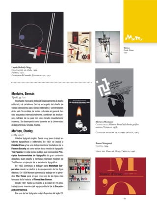 Motion
Frank Heine,
1992

Lazslo Moholy-Nagy
Construcción sin título, 1922.
Puentes, 1921.
Estructura del mundo, Fotomontaje, 1927.

Montalvo, Germán
TipoG 49 / 20
Diseñador mexicano dedicado especialmente al diseño
editorial y al cartelismo. Se ha encargado del diseño de
varias colecciones para varias editoriales y universidades
de su país. Su carteles, de temas culturales en general, han
sido expuestos internacionalmente, combinan las tradiciones cultrales de su país con una mirada resueltamente
moderna. Se desempeña como docente en la Universidad
de las Américas, Cholula, Puebla.

Morison, Stanley
(1889-1967)
Célebre tipógrafo inglés. Desde muy joven trabajó en
talleres tipográficos y editoriales. En 1921 se asoció a
Cloister Press y fue uno de los miembros fundadores de la
Fleuron Society así como editor de su revista de tipografía
The Fleuron. En esta revista publicó sus reconocidos Principios fundamentales de tipografía de gran contenido
didáctico, buen diseño y hermosa impresión hicieron de
The Fleuron un ejemplo de la excelencia tipográfica.
En 1923 comienza a trabajar para Monotype Corporation donde se dedica a la recuperación de los tipos
clásicos. En 1929 Morison comienza a trabajar en el periódico The Times para el que crea uno de los tipos más
famosos de la historia: el Times New Roman.
Desde 1961 hasta su muerte, a la edad de 78 años,
trabajó como miembro del equipo editorial de la Encyclopedia Britannica.
Fue uno de los tipógrafos más influyentes del siglo XX.

Morteza Momayez
Cartel de la Primera bienal del diseño gráfico
asiático, Teheran, 1978.
Cartes de muestra de su obra gráfica, 1964.

Bruno Monguzzi
Cartel, 1994.
Logo del Museo de Orsay, Francia, 1996.

61

 