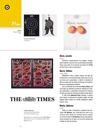 Mistral
Roger Excoffon,
1953

Germán Montalvo
Carteles.

Morla, Jennifer
(1955)
Diseñadora estadounidense (Los Angeles). Carteles,
diseño editorial y docencia son sus actividades principales.
Obras suyas están en la colección permanente de MOMA
de Nueva York y otros de importancia.

Morris, William
(1834-1896)
Multifacético artista y político británico del siglo XIX.
Perteneciente a una familia adinerada, dedicó toda su vida a
las tareas que lo apasionaban, el diseño, la impresión de
libros, la construcción de vitrales, la literatura y el socialismo,
del que fue propagandista entusiasta.
Fue un continuador del movimiento Artes y oficios (Arts
and Crafts), que defendía la producción artesanal por métodos tradicionales y cuestionaban duramente las modernas
técnicas que producían masivamente objetos de baja calidad.
El 1890 funda Kelmscott Press, dedicada a imprimir
libros clásicos en ediciones de magnífica calidad. Con este
objetivos Morris diseño tres familias tipográficas: Golden,
Chaucer y Troy.

Mucha, Alphonse
Stanley Morison
Ilustración tipográfica,
Fra Luca de Pacioli, 1933.
Rediseño del periódico inglés The Times.
Nacimiento de la tipografía Times New
Roman, 1932.

62

(1860-)
Artista de origen checoslovaco, integrante del movimiento Art Nouveau (ver), desarrolló gran parte de su
carrera en París, donde se lo reconoció como un maestro
en el arte del cartel. El Art Nouveau francés está estrechamente vinculado con su figura y es uno de los artistas más
imitados de todos los tiempos.

 