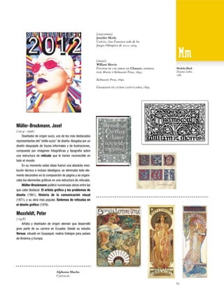 [izquierda]
Jennifer Morla
Cartel, San Francisco sede de los
Juegos Olímpicos de 2012, 2004.

[abajo]
William Morris
Páginas de las obras de Chaucer, impresa
por Morris y Kelmscott Press, 1893.

Modula Black
Zuzana Licko,
1985

Kelmscott Press, 1890.
Grabados de letras capitulares, 1892.

Müller-Brockmann, Josef
(1914- 1996)
Diseñador de origen suizo, uno de los más destacados
representantes del “estilo suizo” de diseño. Abogaba por un
diseño despojado de trazos informales y de ilustraciones,
compuesto por imágenes fotográficas y tipografía sobre
una estructura de retícula que le harían reconocible en
todo el mundo.
En su momento estas ideas fueron una absoluta revolución técnica e incluso ideológica: se eliminaba todo elemento decorativo en la composición de página y se organizaba los elementos gráficos en una estructura de retículas.
Müller-Brockmann publicó numerosas obras entre las
que cabe destacar: El artista gráfico y los problemas de
diseño (1961), Historia de la comunicación visual
(1971), y su obra más popular, Sistemas de retículas en
el diseño gráfico (1976).

Mussfeldt, Peter
(1938)
Artista y diseñador de origen alemán que desarrolló
gran parte de su carrera en Ecuador. Desde su estudio
Versus, situado en Guayaquil, realiza trabajos para países
de América y Europa.

Alphonse Mucha
Carteles.
63

 