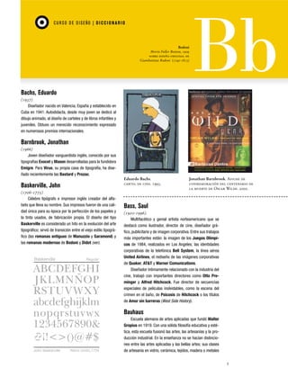 CU RSO D E D ISEÑO | D I C C I O NAR I O

Bodoni
Morris Fuller Benton, 1909
sobre diseño original de
Giambattista Bodoni (1740-1813)

Bachs, Eduardo
(1937)
Diseñador nacido en Valencia, España y establecido en
Cuba en 1941. Autodidacta, desde muy joven se dedicó al
dibujo animado, al diseño de carteles y de libros infantiles y
juveniles. Obtuvo un merecido reconocimiento expresado
en numerosos premios internacionales.

Barnbrook, Jonathan
(1966)
Joven diseñador vanguardista inglés, conocido por sus
tipografías Exocet y Mason desarrolladas para la fundidora
Emigre. Para Virus, su propia casa de tipografía, ha diseñado recientemente las Bastard y Prozac.
Eduardo Bachs.
cartel de cine. 1993.

Baskerville, John
(1706-1775)
Célebre tipógrafo e impresor inglés creador del alfabeto que lleva su nombre. Sus impresos fueron de una calidad única para su época por la perfección de los papeles y
la tinta usados, de fabricación propia. El diseño del tipo
Baskerville es considerado un hito en la evolución del arte
tipográfico; sirvió de transición entre el viejo estilo tipográfico (las romanas antiguas de Manuzzio y Garamond) y
las romanas modernas de Bodoni y Didot (ver).

Baskerville

Regular

Jonathan Barnbrook. Afiche de
conmemoración del centenario de
la muerte de Oscar Wilde. 2000.

Bass, Saul
(1920-1996).
Multifacético y genial artista norteamericano que se
destacó como ilustrador, director de cine, diseñador gráfico, publicitario y de imagen corporativa. Entre sus trabajos
más importantes están: la imagen de los Juegos Olímpicos de 1984, realizados en Los Angeles; las identidades
corporativas de la telefónica Bell System, la línea aérea
United Airlines, el rediseño de las imágenes corporativas
de Quaker, AT&T y Warner Comunications.
Diseñador íntimamente relacionado con la industria del
cine, trabajó con importantes directores como Otto Preminger y Alfred Hitchcock. Fue director de secuencias
especiales de películas inolvidables, como la escena del
crimen en el baño, de Psicosis de Hitchcock o los títulos
de Amor sin barreras (West Side History).

Bauhaus

John Baskerville

Reino Unido,1754

Escuela alemana de artes aplicadas que fundó Walter
Gropius en 1919. Con una sólida filosofía educativa y estética, esta escuela fusionó las artes, las artesanías y la producción industrial. En la enseñanza no se hacían distinciones entre las artes aplicadas y las bellas artes; sus clases
de artesanía en vidrio, cerámica, tejidos, madera o metales
5

 