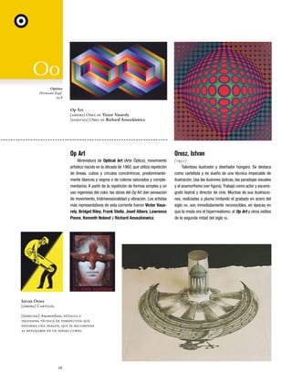 DIX_Fasc34/35.qxd

7/5/06

12:23 AM

Page 68

Optima
Hermann Zapf,
1958

Op Art
[arriba] Obra de Victor Vasarely
[derecha] Obra de Richard Anuszkiewicz

Op Art

Orosz, Istvan

Abreviatura de Optical Art (Arte Óptico), movimiento
artístico nacido en la década de 1960, que utiliza repetición
de líneas, cubos y círculos concéntricos; predominantemente blancos y negros o de colores saturados y complementarios. A partir de la repetición de formas simples y un
uso ingenioso del color, las obras del Op Art dan sensación
de movimiento, tridimensionalidad y vibración. Los artistas
más representativos de esta corriente fueron Victor Vasarely, Bridget Riley, Frank Stella, Josef Albers, Lawrence
Poons, Kenneth Noland y Richard Anuszkiewicz.

(1951)
Talentoso ilustrador y diseñador húngaro. Se destaca
como cartelista y es dueño de una técnica impecable de
ilustración. Usa las ilusiones ópticas, las paradojas visuales
y el anamorfismo (ver figura). Trabajó como actor y escenógrafo teatral y director de cine. Muchas de sus ilustraciones, realizadas a pluma imitando el grabado en acero del
siglo XIX, son inmediatamente reconocibles, en épocas en
que la moda era el hiperrrealismo, el Op Art y otros estilos
de la segunda mitad del siglo XX.

Istvan Orosz
[arriba] Carteles.
[derecha] Anamórfosis, antigua e
ingeniosa técnica de perspectiva que
deforma una imagen, que se recompone
al reflejarse en un espejo curvo.

68

 