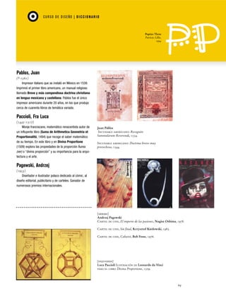 CU RSO D E D ISEÑO | D I C C I O NAR I O

Poptics Three
Patricia Lillie,
1994

Pablos, Juan
(?-1561)
Impresor italiano que se instaló en México en 1539.
Imprimió el primer libro americano, un manual religioso
llamado Breve y más compendiosa doctrina christiana
en lengua mexicana y castellana. Pablos fue el único
impresor americano durante 20 años, en los que produjo
cerca de cuarenta libros de temática variada.

Paccioli, Fra Luca
(1445-1517)
Monje franciscano, matemático renacentista autor de
un influyente libro (Suma de Arithmetica Geometria et
Proportionalitá, 1494) que recoge el saber matemático
de su tiempo. En este libro y en Divina Proportione
(1509) explora las propiedades de la proporción Áurea
(ver) o “divina proporción” y su importancia para la arquitectura y el arte.

Juan Pablos
Incunable americano: Recognito
Summularum Reverendi, 1554.
Incunable americano: Doctrina breve muy
provechosa, 1544.

Pagowski, Andrzej
(1953)
Diseñador e ilustrador polaco dedicado al cómic, al
diseño editorial, publicitario y de carteles. Ganador de
numerosos premios internacionales.

[arriba]
Andrzej Pagowski
Cartel de cine, El imperio de las pasiones, Nagisa Oshima, 1978.
Cartel de cine, Sin final, Krzysztof Kieslowski, 1985.
Cartel de cine, Cabaret, Bob Fosse, 1976.

[izquierda]
Luca Paccioli Ilustración de Leonardo da Vinci
para el libro Divina Proportione, 1509.

69

 