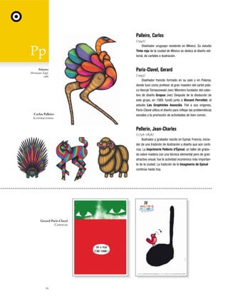 Palleiro, Carlos
(1947)
Diseñador uruguayo residente en México. Su estudio
Tinta roja de la ciudad de México se dedica al diseño editorial, de carteles e ilustración.

Palatino
Hermann Zapf,
1986

Carlos Palleiro
Ilustraciones.

Paris-Clavel, Gerard
(1943)
Diseñador francés formado en su país y en Polonia,
donde tuvo como profesor al gran maestro del cartel polaco Henryk Tomaszewski (ver). Miembro fundador del colectivo de diseño Grapus (ver). Después de la disolución de
este grupo, en 1989, fundó junto a Vincent Perrottet, el
estudio Les Graphistes Associés. Fiel a sus orígenes,
Paris-Clavel utiliza el diseño para reflejar las problemáticas
sociales y la promoción de actividades de bien común.

Pellerin, Jean-Charles
(1756-1836)
Ilustrador y grabador nacido en Epinal, Francia, iniciador de una tradición de ilustración y diseño que aún continúa. La Imprimerie Pellerin d'Épinal, un taller de grabado sobre madera con una técnica elemental pero de gran
atractivo visual, fue la actividad económica más importante de la ciudad. La tradición de la Imaginería de Epinal
continúa hasta hoy.

Gerard Paris-Clavel
Carteles

70

 